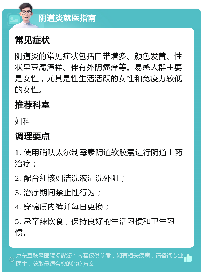 阴道炎就医指南 常见症状 阴道炎的常见症状包括白带增多、颜色发黄、性状呈豆腐渣样、伴有外阴瘙痒等。易感人群主要是女性，尤其是性生活活跃的女性和免疫力较低的女性。 推荐科室 妇科 调理要点 1. 使用硝呋太尔制霉素阴道软胶囊进行阴道上药治疗； 2. 配合红核妇洁洗液清洗外阴； 3. 治疗期间禁止性行为； 4. 穿棉质内裤并每日更换； 5. 忌辛辣饮食，保持良好的生活习惯和卫生习惯。