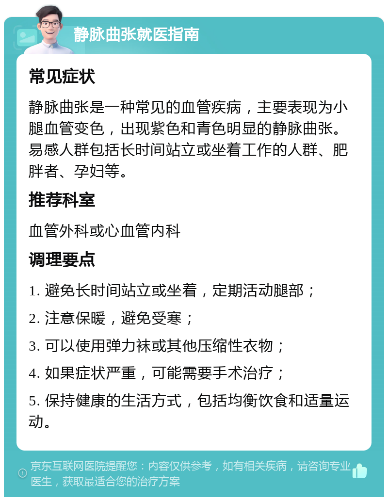 静脉曲张就医指南 常见症状 静脉曲张是一种常见的血管疾病，主要表现为小腿血管变色，出现紫色和青色明显的静脉曲张。易感人群包括长时间站立或坐着工作的人群、肥胖者、孕妇等。 推荐科室 血管外科或心血管内科 调理要点 1. 避免长时间站立或坐着，定期活动腿部； 2. 注意保暖，避免受寒； 3. 可以使用弹力袜或其他压缩性衣物； 4. 如果症状严重，可能需要手术治疗； 5. 保持健康的生活方式，包括均衡饮食和适量运动。