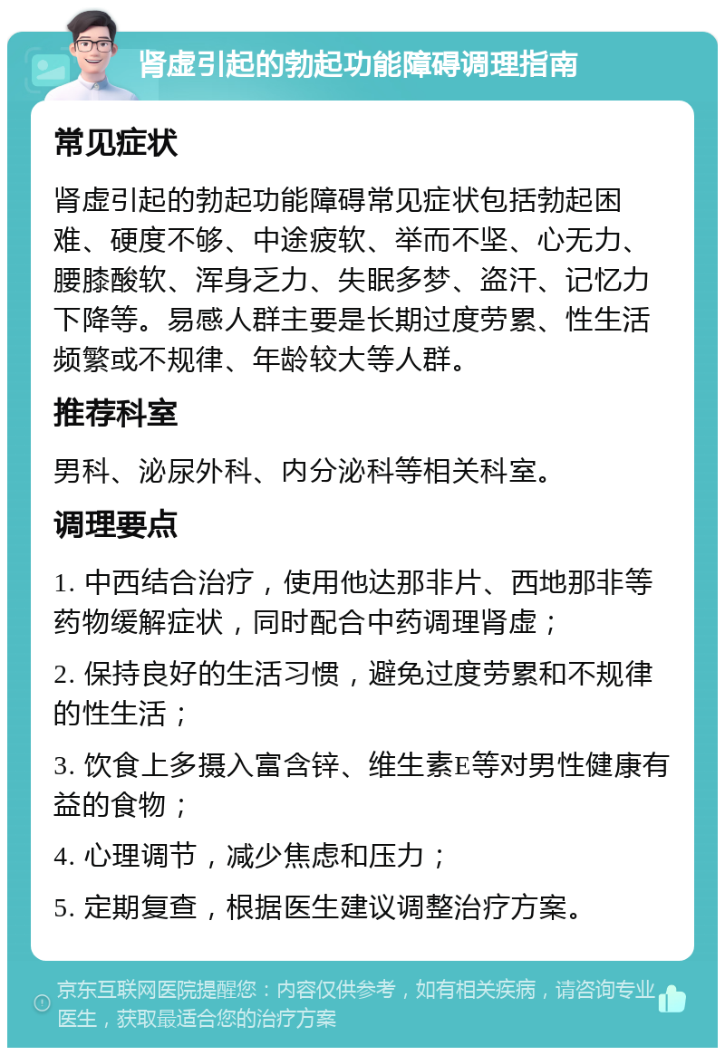 肾虚引起的勃起功能障碍调理指南 常见症状 肾虚引起的勃起功能障碍常见症状包括勃起困难、硬度不够、中途疲软、举而不坚、心无力、腰膝酸软、浑身乏力、失眠多梦、盗汗、记忆力下降等。易感人群主要是长期过度劳累、性生活频繁或不规律、年龄较大等人群。 推荐科室 男科、泌尿外科、内分泌科等相关科室。 调理要点 1. 中西结合治疗，使用他达那非片、西地那非等药物缓解症状，同时配合中药调理肾虚； 2. 保持良好的生活习惯，避免过度劳累和不规律的性生活； 3. 饮食上多摄入富含锌、维生素E等对男性健康有益的食物； 4. 心理调节，减少焦虑和压力； 5. 定期复查，根据医生建议调整治疗方案。