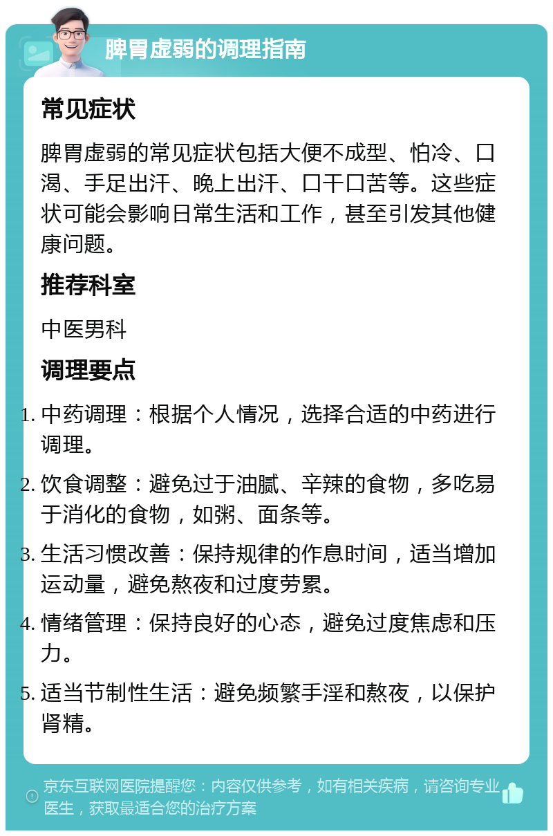 脾胃虚弱的调理指南 常见症状 脾胃虚弱的常见症状包括大便不成型、怕冷、口渴、手足出汗、晚上出汗、口干口苦等。这些症状可能会影响日常生活和工作，甚至引发其他健康问题。 推荐科室 中医男科 调理要点 中药调理：根据个人情况，选择合适的中药进行调理。 饮食调整：避免过于油腻、辛辣的食物，多吃易于消化的食物，如粥、面条等。 生活习惯改善：保持规律的作息时间，适当增加运动量，避免熬夜和过度劳累。 情绪管理：保持良好的心态，避免过度焦虑和压力。 适当节制性生活：避免频繁手淫和熬夜，以保护肾精。