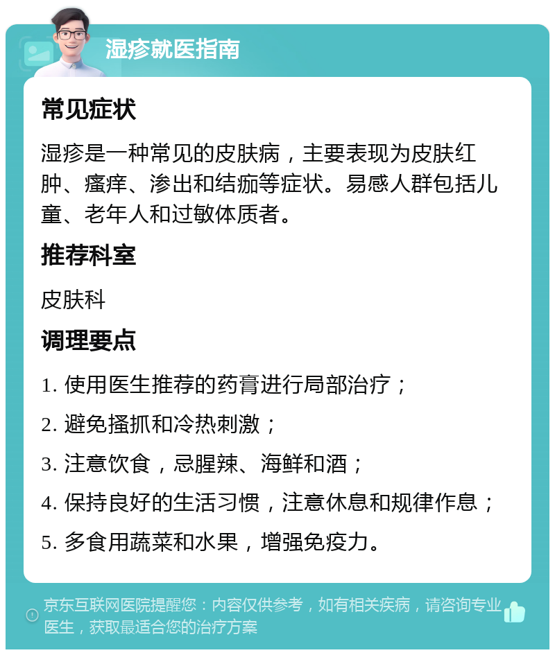 湿疹就医指南 常见症状 湿疹是一种常见的皮肤病，主要表现为皮肤红肿、瘙痒、渗出和结痂等症状。易感人群包括儿童、老年人和过敏体质者。 推荐科室 皮肤科 调理要点 1. 使用医生推荐的药膏进行局部治疗； 2. 避免搔抓和冷热刺激； 3. 注意饮食，忌腥辣、海鲜和酒； 4. 保持良好的生活习惯，注意休息和规律作息； 5. 多食用蔬菜和水果，增强免疫力。