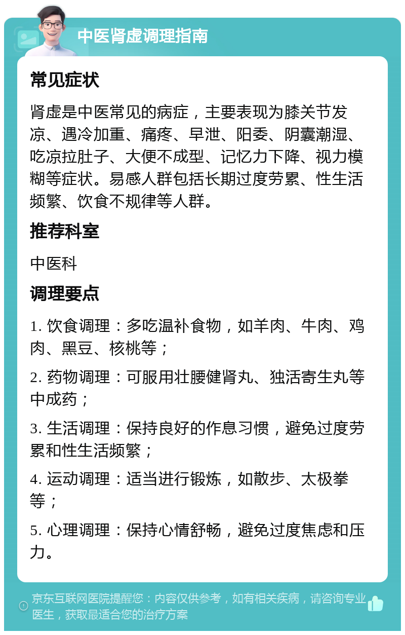 中医肾虚调理指南 常见症状 肾虚是中医常见的病症，主要表现为膝关节发凉、遇冷加重、痛疼、早泄、阳委、阴囊潮湿、吃凉拉肚子、大便不成型、记忆力下降、视力模糊等症状。易感人群包括长期过度劳累、性生活频繁、饮食不规律等人群。 推荐科室 中医科 调理要点 1. 饮食调理：多吃温补食物，如羊肉、牛肉、鸡肉、黑豆、核桃等； 2. 药物调理：可服用壮腰健肾丸、独活寄生丸等中成药； 3. 生活调理：保持良好的作息习惯，避免过度劳累和性生活频繁； 4. 运动调理：适当进行锻炼，如散步、太极拳等； 5. 心理调理：保持心情舒畅，避免过度焦虑和压力。