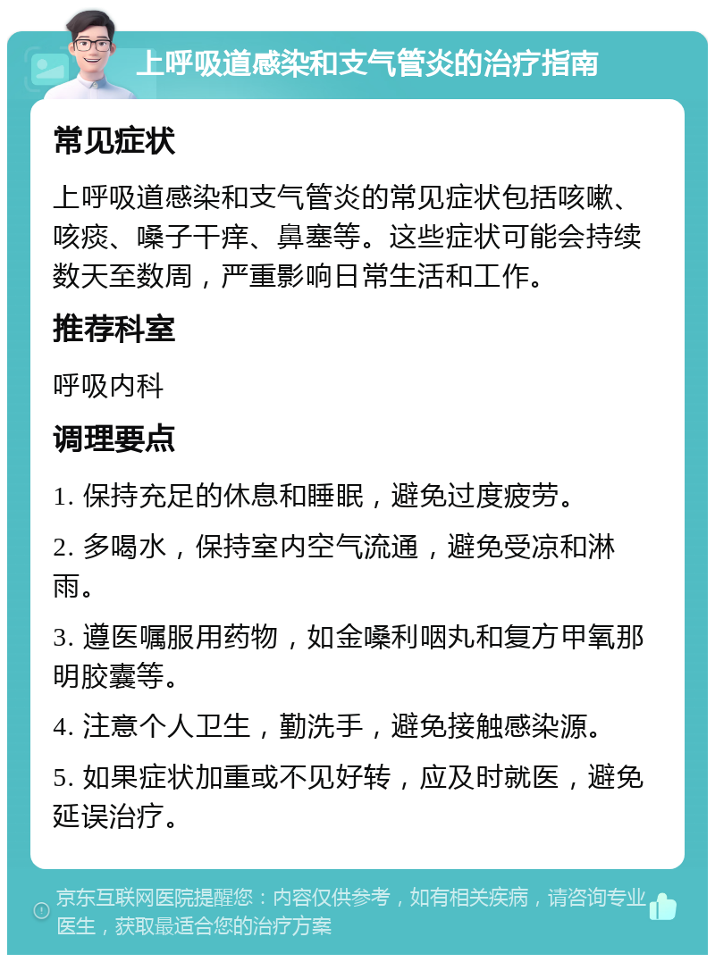 上呼吸道感染和支气管炎的治疗指南 常见症状 上呼吸道感染和支气管炎的常见症状包括咳嗽、咳痰、嗓子干痒、鼻塞等。这些症状可能会持续数天至数周，严重影响日常生活和工作。 推荐科室 呼吸内科 调理要点 1. 保持充足的休息和睡眠，避免过度疲劳。 2. 多喝水，保持室内空气流通，避免受凉和淋雨。 3. 遵医嘱服用药物，如金嗓利咽丸和复方甲氧那明胶囊等。 4. 注意个人卫生，勤洗手，避免接触感染源。 5. 如果症状加重或不见好转，应及时就医，避免延误治疗。