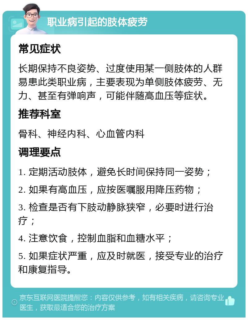 职业病引起的肢体疲劳 常见症状 长期保持不良姿势、过度使用某一侧肢体的人群易患此类职业病，主要表现为单侧肢体疲劳、无力、甚至有弹响声，可能伴随高血压等症状。 推荐科室 骨科、神经内科、心血管内科 调理要点 1. 定期活动肢体，避免长时间保持同一姿势； 2. 如果有高血压，应按医嘱服用降压药物； 3. 检查是否有下肢动静脉狭窄，必要时进行治疗； 4. 注意饮食，控制血脂和血糖水平； 5. 如果症状严重，应及时就医，接受专业的治疗和康复指导。