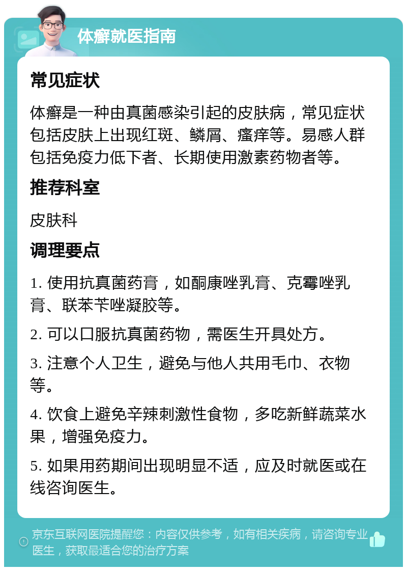 体癣就医指南 常见症状 体癣是一种由真菌感染引起的皮肤病，常见症状包括皮肤上出现红斑、鳞屑、瘙痒等。易感人群包括免疫力低下者、长期使用激素药物者等。 推荐科室 皮肤科 调理要点 1. 使用抗真菌药膏，如酮康唑乳膏、克霉唑乳膏、联苯苄唑凝胶等。 2. 可以口服抗真菌药物，需医生开具处方。 3. 注意个人卫生，避免与他人共用毛巾、衣物等。 4. 饮食上避免辛辣刺激性食物，多吃新鲜蔬菜水果，增强免疫力。 5. 如果用药期间出现明显不适，应及时就医或在线咨询医生。