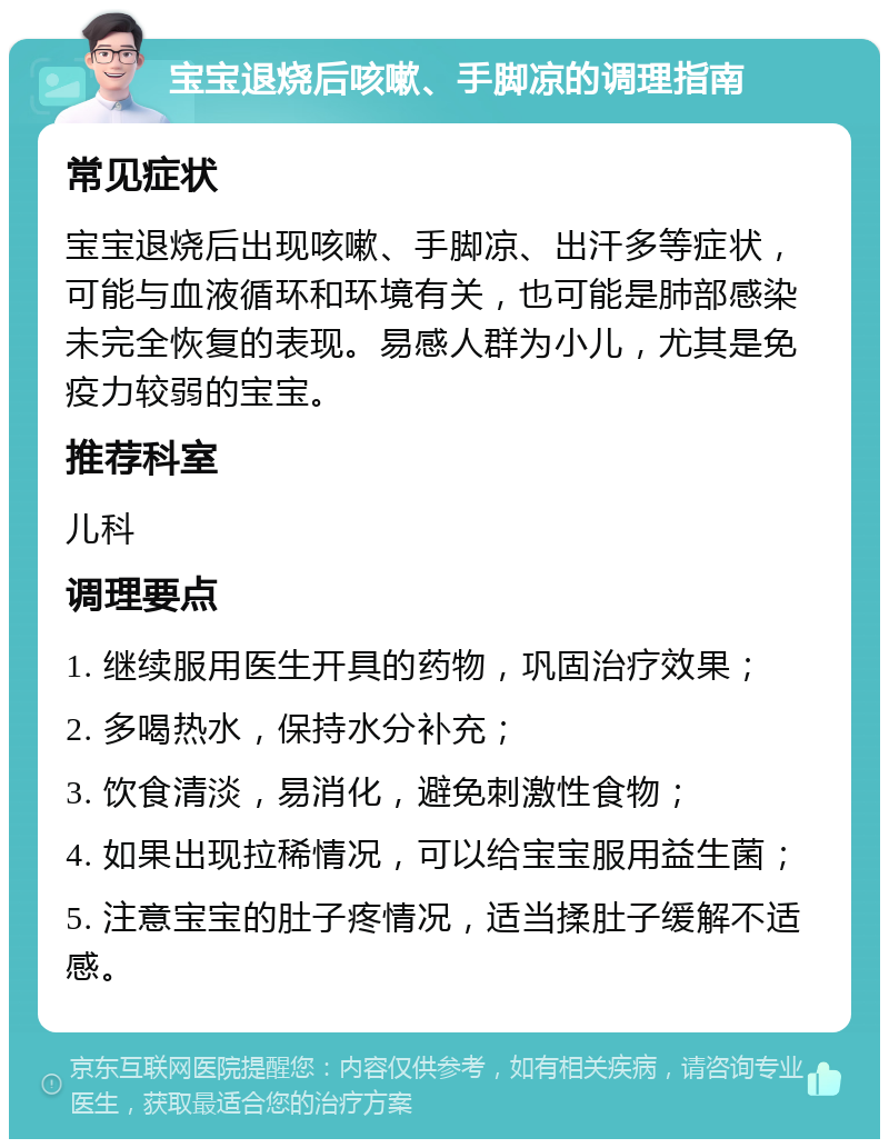 宝宝退烧后咳嗽、手脚凉的调理指南 常见症状 宝宝退烧后出现咳嗽、手脚凉、出汗多等症状，可能与血液循环和环境有关，也可能是肺部感染未完全恢复的表现。易感人群为小儿，尤其是免疫力较弱的宝宝。 推荐科室 儿科 调理要点 1. 继续服用医生开具的药物，巩固治疗效果； 2. 多喝热水，保持水分补充； 3. 饮食清淡，易消化，避免刺激性食物； 4. 如果出现拉稀情况，可以给宝宝服用益生菌； 5. 注意宝宝的肚子疼情况，适当揉肚子缓解不适感。