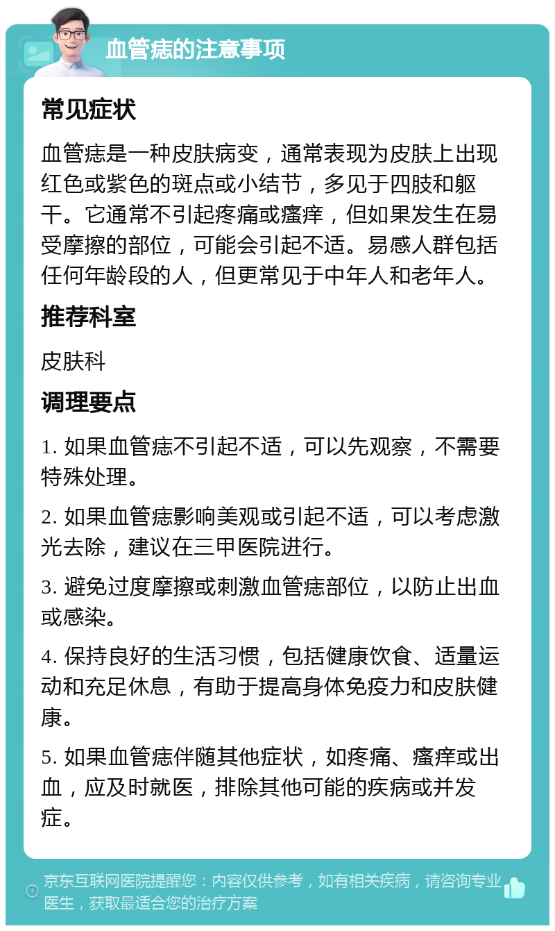 血管痣的注意事项 常见症状 血管痣是一种皮肤病变，通常表现为皮肤上出现红色或紫色的斑点或小结节，多见于四肢和躯干。它通常不引起疼痛或瘙痒，但如果发生在易受摩擦的部位，可能会引起不适。易感人群包括任何年龄段的人，但更常见于中年人和老年人。 推荐科室 皮肤科 调理要点 1. 如果血管痣不引起不适，可以先观察，不需要特殊处理。 2. 如果血管痣影响美观或引起不适，可以考虑激光去除，建议在三甲医院进行。 3. 避免过度摩擦或刺激血管痣部位，以防止出血或感染。 4. 保持良好的生活习惯，包括健康饮食、适量运动和充足休息，有助于提高身体免疫力和皮肤健康。 5. 如果血管痣伴随其他症状，如疼痛、瘙痒或出血，应及时就医，排除其他可能的疾病或并发症。