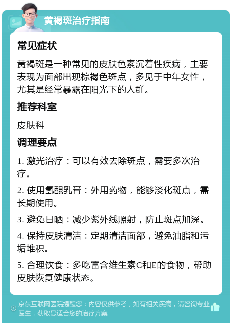 黄褐斑治疗指南 常见症状 黄褐斑是一种常见的皮肤色素沉着性疾病，主要表现为面部出现棕褐色斑点，多见于中年女性，尤其是经常暴露在阳光下的人群。 推荐科室 皮肤科 调理要点 1. 激光治疗：可以有效去除斑点，需要多次治疗。 2. 使用氢醌乳膏：外用药物，能够淡化斑点，需长期使用。 3. 避免日晒：减少紫外线照射，防止斑点加深。 4. 保持皮肤清洁：定期清洁面部，避免油脂和污垢堆积。 5. 合理饮食：多吃富含维生素C和E的食物，帮助皮肤恢复健康状态。