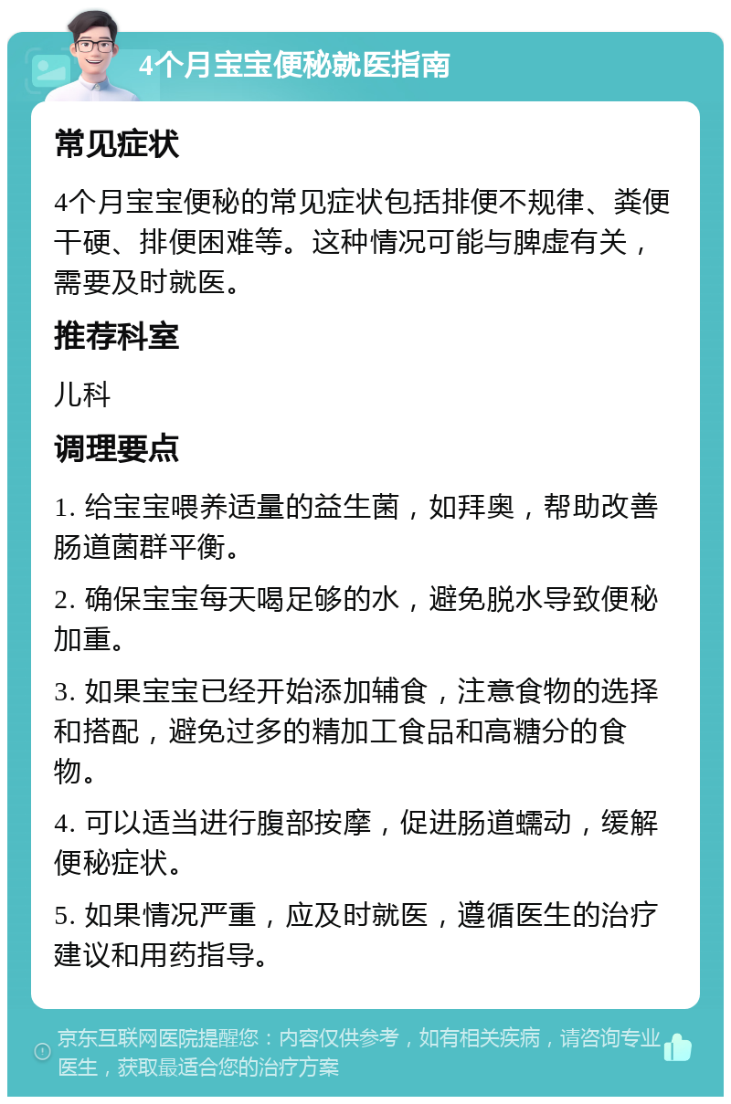 4个月宝宝便秘就医指南 常见症状 4个月宝宝便秘的常见症状包括排便不规律、粪便干硬、排便困难等。这种情况可能与脾虚有关，需要及时就医。 推荐科室 儿科 调理要点 1. 给宝宝喂养适量的益生菌，如拜奥，帮助改善肠道菌群平衡。 2. 确保宝宝每天喝足够的水，避免脱水导致便秘加重。 3. 如果宝宝已经开始添加辅食，注意食物的选择和搭配，避免过多的精加工食品和高糖分的食物。 4. 可以适当进行腹部按摩，促进肠道蠕动，缓解便秘症状。 5. 如果情况严重，应及时就医，遵循医生的治疗建议和用药指导。