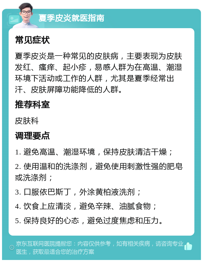 夏季皮炎就医指南 常见症状 夏季皮炎是一种常见的皮肤病，主要表现为皮肤发红、瘙痒、起小疹，易感人群为在高温、潮湿环境下活动或工作的人群，尤其是夏季经常出汗、皮肤屏障功能降低的人群。 推荐科室 皮肤科 调理要点 1. 避免高温、潮湿环境，保持皮肤清洁干燥； 2. 使用温和的洗涤剂，避免使用刺激性强的肥皂或洗涤剂； 3. 口服依巴斯丁，外涂黄柏液洗剂； 4. 饮食上应清淡，避免辛辣、油腻食物； 5. 保持良好的心态，避免过度焦虑和压力。