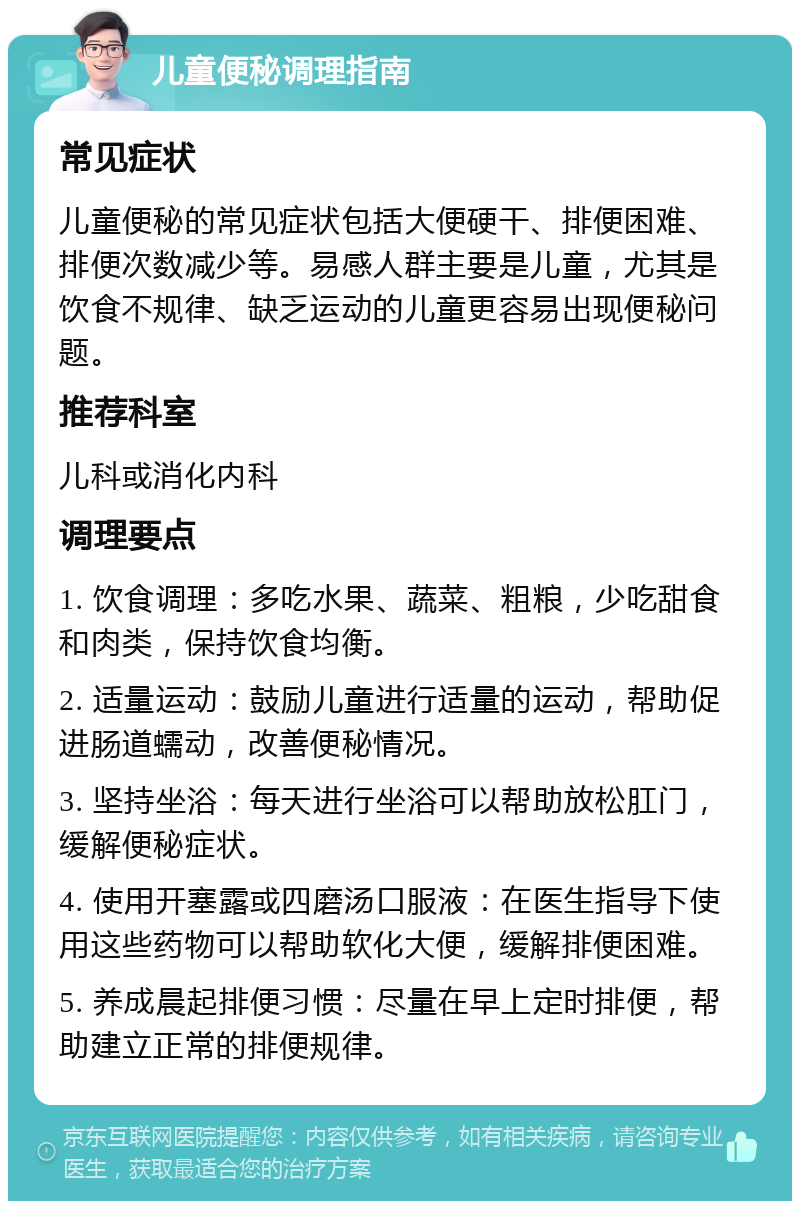 儿童便秘调理指南 常见症状 儿童便秘的常见症状包括大便硬干、排便困难、排便次数减少等。易感人群主要是儿童，尤其是饮食不规律、缺乏运动的儿童更容易出现便秘问题。 推荐科室 儿科或消化内科 调理要点 1. 饮食调理：多吃水果、蔬菜、粗粮，少吃甜食和肉类，保持饮食均衡。 2. 适量运动：鼓励儿童进行适量的运动，帮助促进肠道蠕动，改善便秘情况。 3. 坚持坐浴：每天进行坐浴可以帮助放松肛门，缓解便秘症状。 4. 使用开塞露或四磨汤口服液：在医生指导下使用这些药物可以帮助软化大便，缓解排便困难。 5. 养成晨起排便习惯：尽量在早上定时排便，帮助建立正常的排便规律。