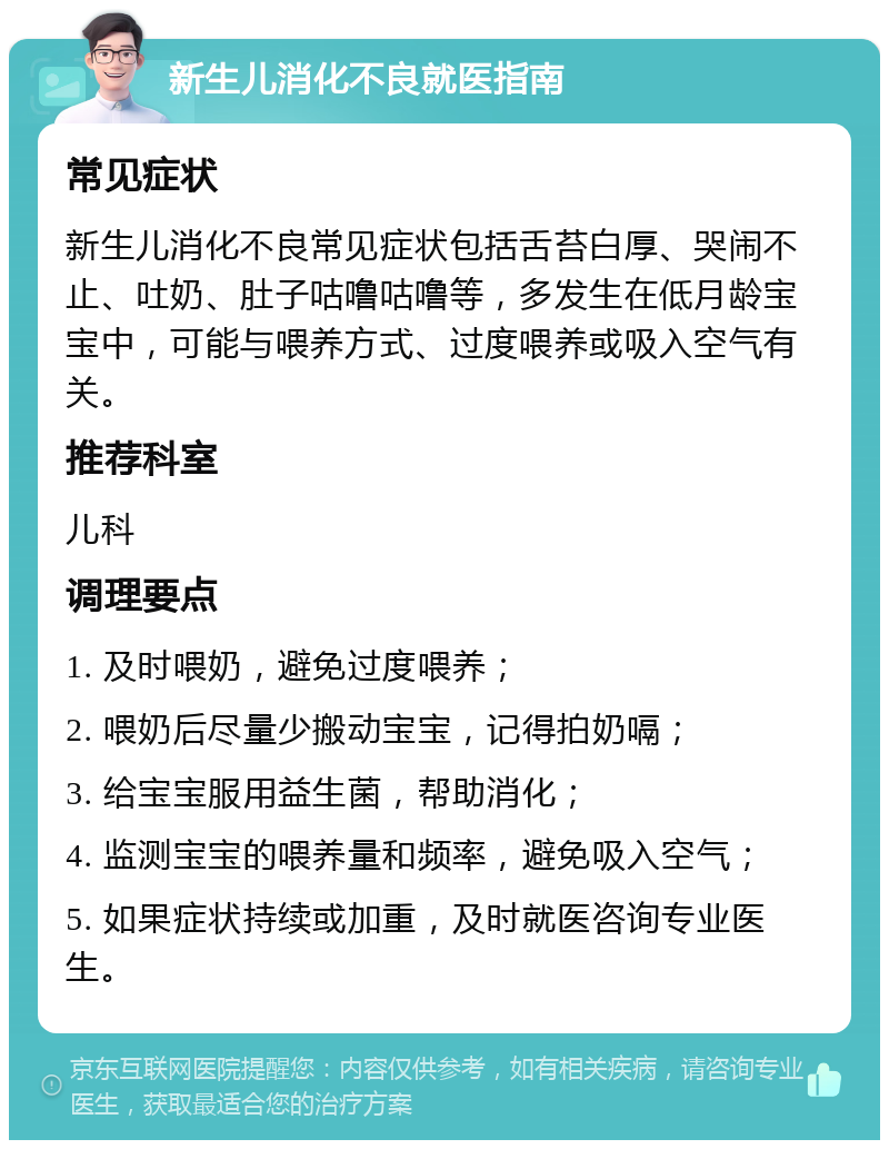 新生儿消化不良就医指南 常见症状 新生儿消化不良常见症状包括舌苔白厚、哭闹不止、吐奶、肚子咕噜咕噜等，多发生在低月龄宝宝中，可能与喂养方式、过度喂养或吸入空气有关。 推荐科室 儿科 调理要点 1. 及时喂奶，避免过度喂养； 2. 喂奶后尽量少搬动宝宝，记得拍奶嗝； 3. 给宝宝服用益生菌，帮助消化； 4. 监测宝宝的喂养量和频率，避免吸入空气； 5. 如果症状持续或加重，及时就医咨询专业医生。