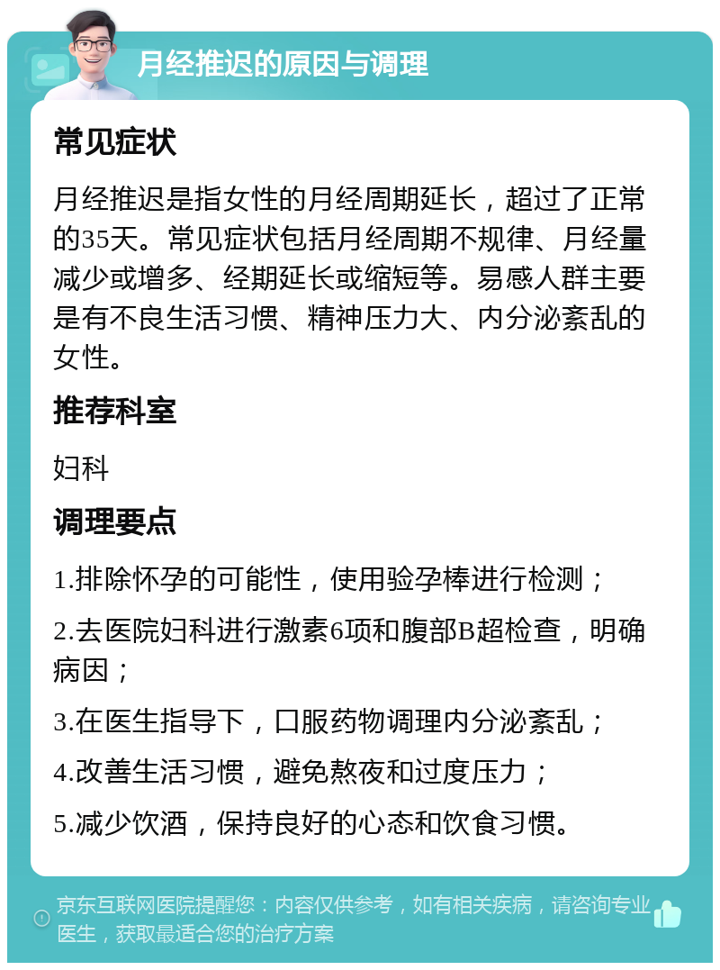 月经推迟的原因与调理 常见症状 月经推迟是指女性的月经周期延长，超过了正常的35天。常见症状包括月经周期不规律、月经量减少或增多、经期延长或缩短等。易感人群主要是有不良生活习惯、精神压力大、内分泌紊乱的女性。 推荐科室 妇科 调理要点 1.排除怀孕的可能性，使用验孕棒进行检测； 2.去医院妇科进行激素6项和腹部B超检查，明确病因； 3.在医生指导下，口服药物调理内分泌紊乱； 4.改善生活习惯，避免熬夜和过度压力； 5.减少饮酒，保持良好的心态和饮食习惯。