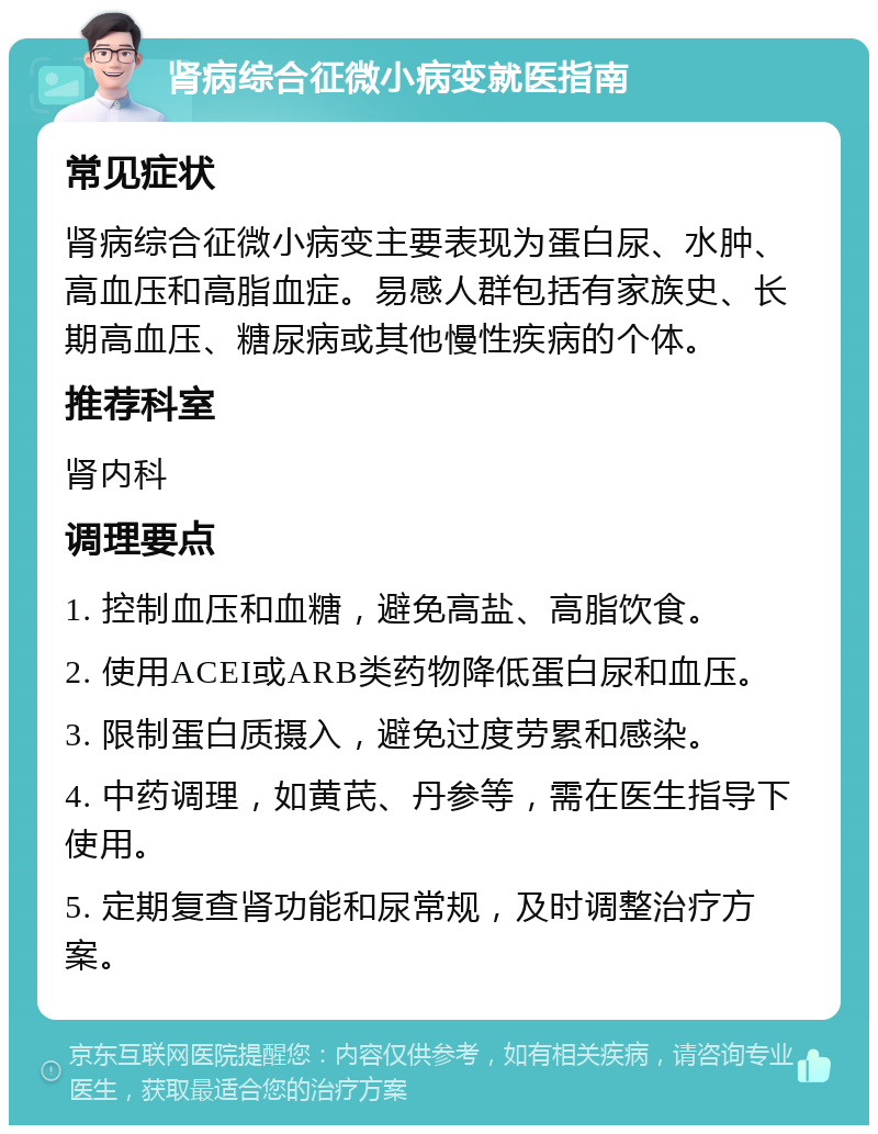 肾病综合征微小病变就医指南 常见症状 肾病综合征微小病变主要表现为蛋白尿、水肿、高血压和高脂血症。易感人群包括有家族史、长期高血压、糖尿病或其他慢性疾病的个体。 推荐科室 肾内科 调理要点 1. 控制血压和血糖，避免高盐、高脂饮食。 2. 使用ACEI或ARB类药物降低蛋白尿和血压。 3. 限制蛋白质摄入，避免过度劳累和感染。 4. 中药调理，如黄芪、丹参等，需在医生指导下使用。 5. 定期复查肾功能和尿常规，及时调整治疗方案。