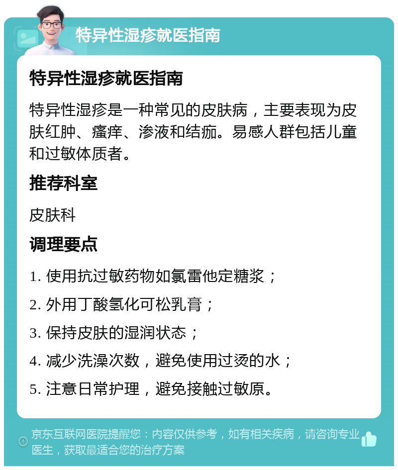 特异性湿疹就医指南 特异性湿疹就医指南 特异性湿疹是一种常见的皮肤病，主要表现为皮肤红肿、瘙痒、渗液和结痂。易感人群包括儿童和过敏体质者。 推荐科室 皮肤科 调理要点 1. 使用抗过敏药物如氯雷他定糖浆； 2. 外用丁酸氢化可松乳膏； 3. 保持皮肤的湿润状态； 4. 减少洗澡次数，避免使用过烫的水； 5. 注意日常护理，避免接触过敏原。