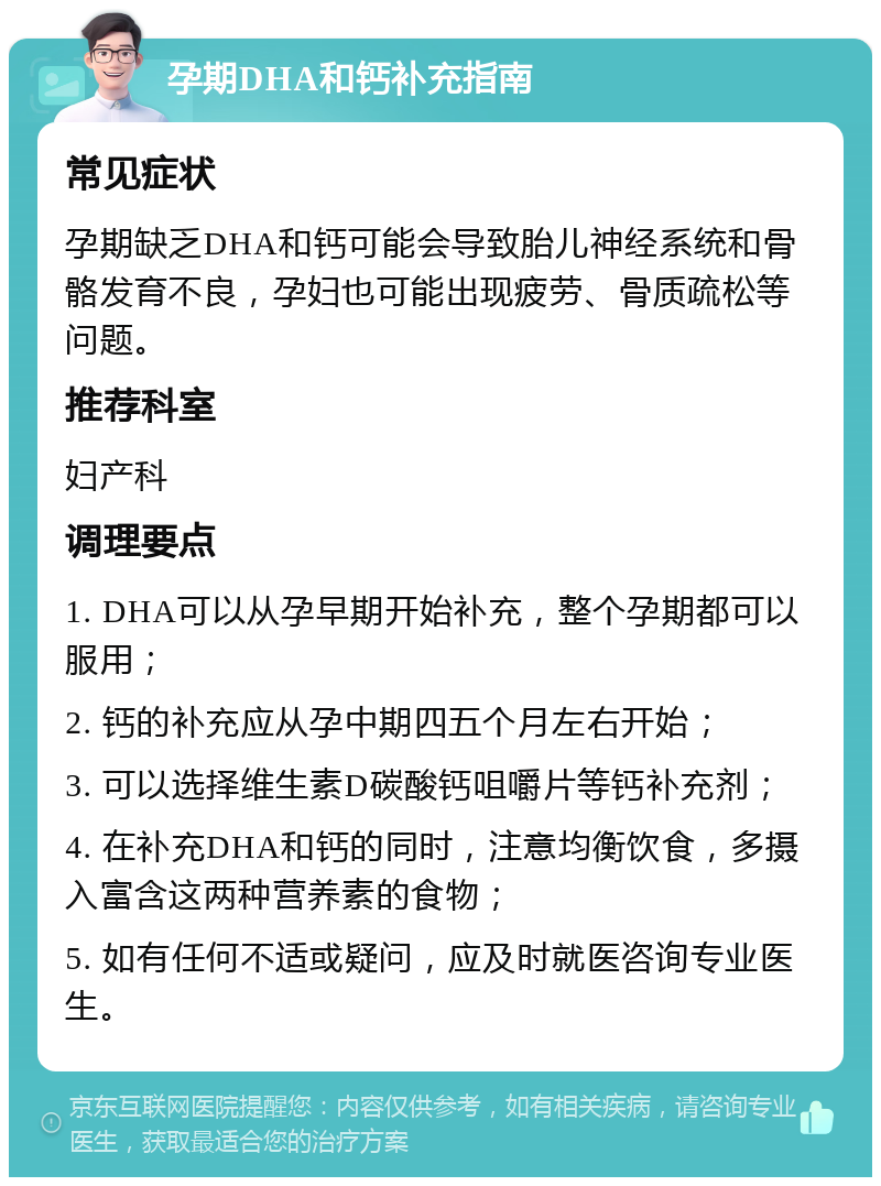 孕期DHA和钙补充指南 常见症状 孕期缺乏DHA和钙可能会导致胎儿神经系统和骨骼发育不良，孕妇也可能出现疲劳、骨质疏松等问题。 推荐科室 妇产科 调理要点 1. DHA可以从孕早期开始补充，整个孕期都可以服用； 2. 钙的补充应从孕中期四五个月左右开始； 3. 可以选择维生素D碳酸钙咀嚼片等钙补充剂； 4. 在补充DHA和钙的同时，注意均衡饮食，多摄入富含这两种营养素的食物； 5. 如有任何不适或疑问，应及时就医咨询专业医生。