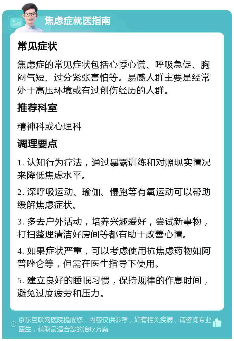 焦虑症就医指南 常见症状 焦虑症的常见症状包括心悸心慌、呼吸急促、胸闷气短、过分紧张害怕等。易感人群主要是经常处于高压环境或有过创伤经历的人群。 推荐科室 精神科或心理科 调理要点 1. 认知行为疗法，通过暴露训练和对照现实情况来降低焦虑水平。 2. 深呼吸运动、瑜伽、慢跑等有氧运动可以帮助缓解焦虑症状。 3. 多去户外活动，培养兴趣爱好，尝试新事物，打扫整理清洁好房间等都有助于改善心情。 4. 如果症状严重，可以考虑使用抗焦虑药物如阿普唑仑等，但需在医生指导下使用。 5. 建立良好的睡眠习惯，保持规律的作息时间，避免过度疲劳和压力。