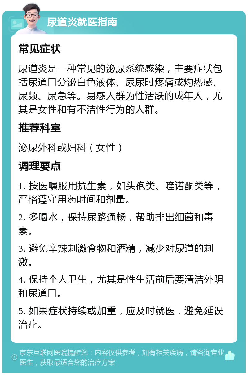 尿道炎就医指南 常见症状 尿道炎是一种常见的泌尿系统感染，主要症状包括尿道口分泌白色液体、尿尿时疼痛或灼热感、尿频、尿急等。易感人群为性活跃的成年人，尤其是女性和有不洁性行为的人群。 推荐科室 泌尿外科或妇科（女性） 调理要点 1. 按医嘱服用抗生素，如头孢类、喹诺酮类等，严格遵守用药时间和剂量。 2. 多喝水，保持尿路通畅，帮助排出细菌和毒素。 3. 避免辛辣刺激食物和酒精，减少对尿道的刺激。 4. 保持个人卫生，尤其是性生活前后要清洁外阴和尿道口。 5. 如果症状持续或加重，应及时就医，避免延误治疗。