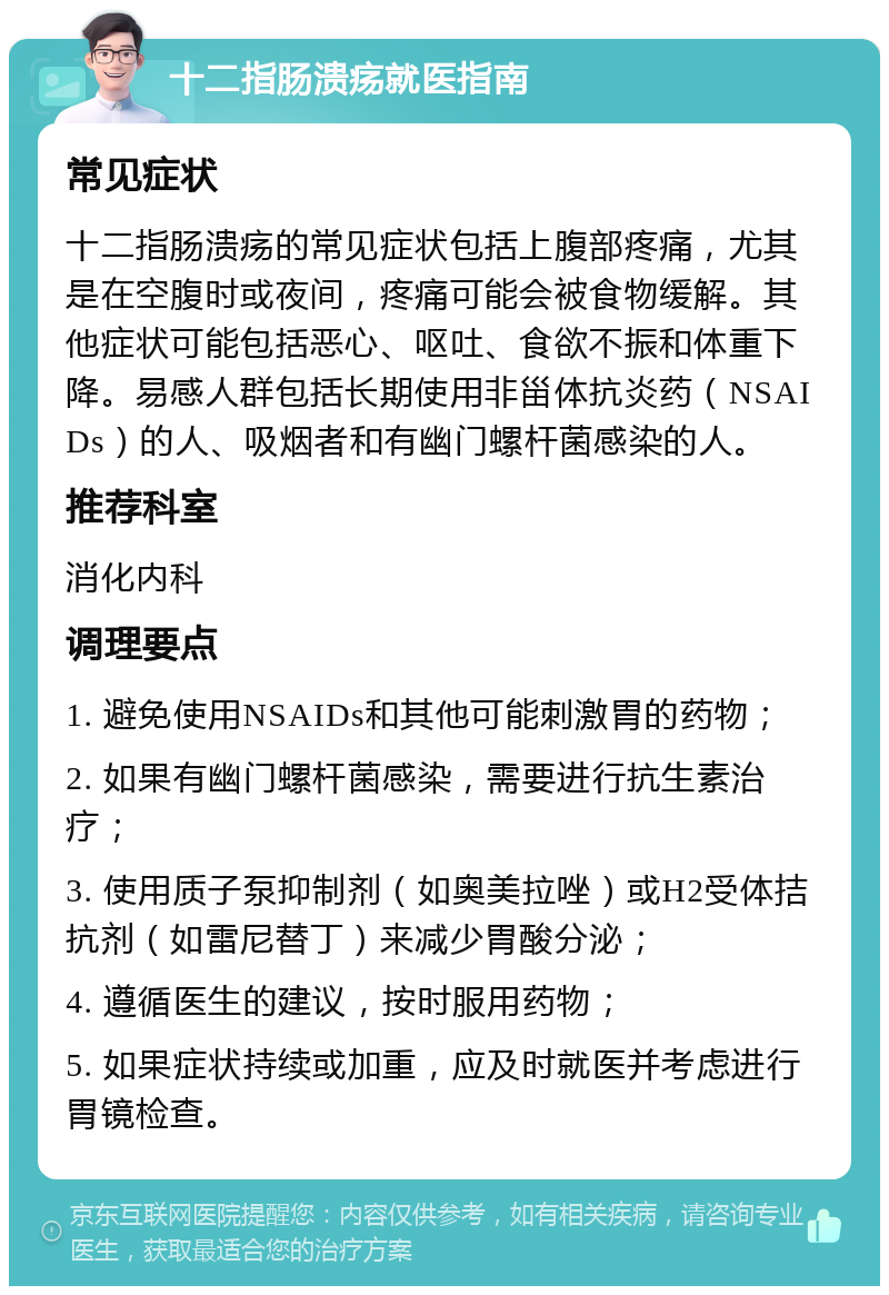 十二指肠溃疡就医指南 常见症状 十二指肠溃疡的常见症状包括上腹部疼痛，尤其是在空腹时或夜间，疼痛可能会被食物缓解。其他症状可能包括恶心、呕吐、食欲不振和体重下降。易感人群包括长期使用非甾体抗炎药（NSAIDs）的人、吸烟者和有幽门螺杆菌感染的人。 推荐科室 消化内科 调理要点 1. 避免使用NSAIDs和其他可能刺激胃的药物； 2. 如果有幽门螺杆菌感染，需要进行抗生素治疗； 3. 使用质子泵抑制剂（如奥美拉唑）或H2受体拮抗剂（如雷尼替丁）来减少胃酸分泌； 4. 遵循医生的建议，按时服用药物； 5. 如果症状持续或加重，应及时就医并考虑进行胃镜检查。