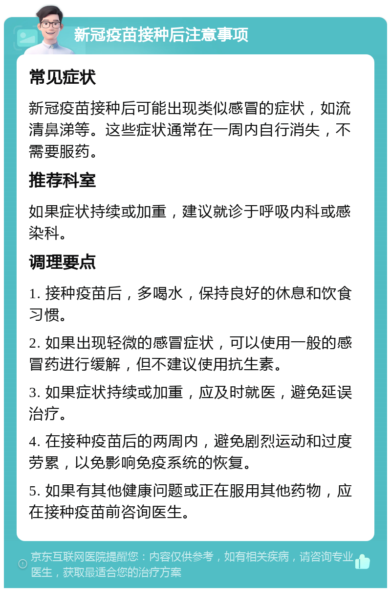 新冠疫苗接种后注意事项 常见症状 新冠疫苗接种后可能出现类似感冒的症状，如流清鼻涕等。这些症状通常在一周内自行消失，不需要服药。 推荐科室 如果症状持续或加重，建议就诊于呼吸内科或感染科。 调理要点 1. 接种疫苗后，多喝水，保持良好的休息和饮食习惯。 2. 如果出现轻微的感冒症状，可以使用一般的感冒药进行缓解，但不建议使用抗生素。 3. 如果症状持续或加重，应及时就医，避免延误治疗。 4. 在接种疫苗后的两周内，避免剧烈运动和过度劳累，以免影响免疫系统的恢复。 5. 如果有其他健康问题或正在服用其他药物，应在接种疫苗前咨询医生。