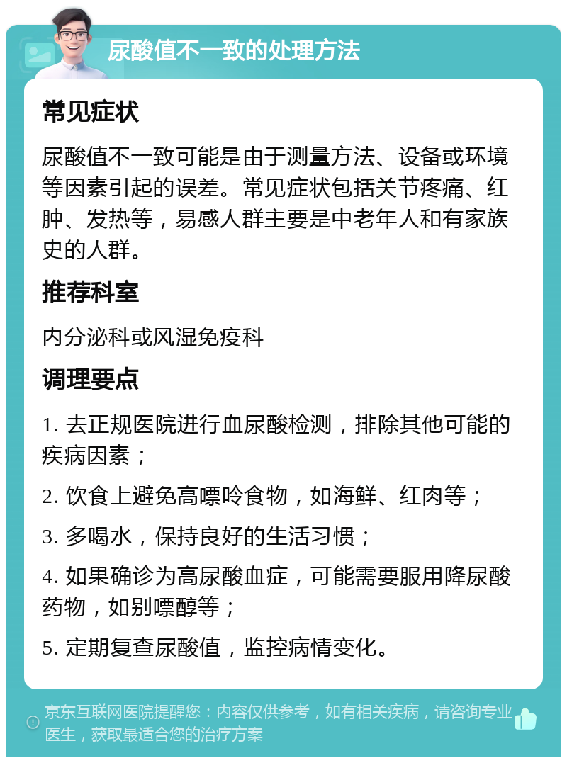 尿酸值不一致的处理方法 常见症状 尿酸值不一致可能是由于测量方法、设备或环境等因素引起的误差。常见症状包括关节疼痛、红肿、发热等，易感人群主要是中老年人和有家族史的人群。 推荐科室 内分泌科或风湿免疫科 调理要点 1. 去正规医院进行血尿酸检测，排除其他可能的疾病因素； 2. 饮食上避免高嘌呤食物，如海鲜、红肉等； 3. 多喝水，保持良好的生活习惯； 4. 如果确诊为高尿酸血症，可能需要服用降尿酸药物，如别嘌醇等； 5. 定期复查尿酸值，监控病情变化。