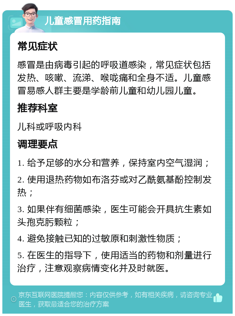 儿童感冒用药指南 常见症状 感冒是由病毒引起的呼吸道感染，常见症状包括发热、咳嗽、流涕、喉咙痛和全身不适。儿童感冒易感人群主要是学龄前儿童和幼儿园儿童。 推荐科室 儿科或呼吸内科 调理要点 1. 给予足够的水分和营养，保持室内空气湿润； 2. 使用退热药物如布洛芬或对乙酰氨基酚控制发热； 3. 如果伴有细菌感染，医生可能会开具抗生素如头孢克肟颗粒； 4. 避免接触已知的过敏原和刺激性物质； 5. 在医生的指导下，使用适当的药物和剂量进行治疗，注意观察病情变化并及时就医。