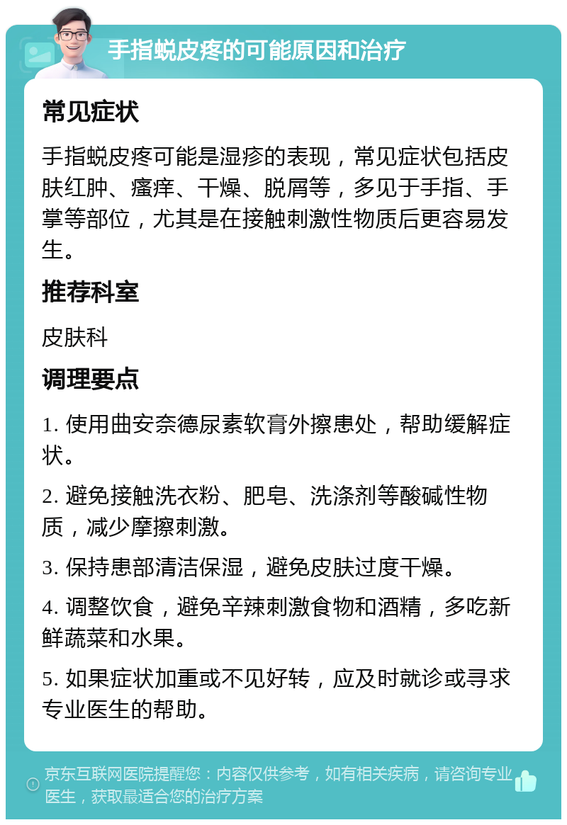 手指蜕皮疼的可能原因和治疗 常见症状 手指蜕皮疼可能是湿疹的表现，常见症状包括皮肤红肿、瘙痒、干燥、脱屑等，多见于手指、手掌等部位，尤其是在接触刺激性物质后更容易发生。 推荐科室 皮肤科 调理要点 1. 使用曲安奈德尿素软膏外擦患处，帮助缓解症状。 2. 避免接触洗衣粉、肥皂、洗涤剂等酸碱性物质，减少摩擦刺激。 3. 保持患部清洁保湿，避免皮肤过度干燥。 4. 调整饮食，避免辛辣刺激食物和酒精，多吃新鲜蔬菜和水果。 5. 如果症状加重或不见好转，应及时就诊或寻求专业医生的帮助。