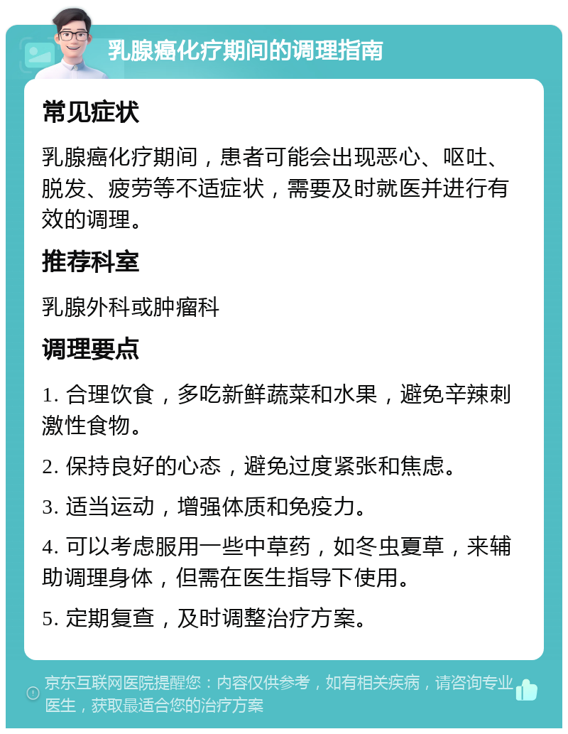 乳腺癌化疗期间的调理指南 常见症状 乳腺癌化疗期间，患者可能会出现恶心、呕吐、脱发、疲劳等不适症状，需要及时就医并进行有效的调理。 推荐科室 乳腺外科或肿瘤科 调理要点 1. 合理饮食，多吃新鲜蔬菜和水果，避免辛辣刺激性食物。 2. 保持良好的心态，避免过度紧张和焦虑。 3. 适当运动，增强体质和免疫力。 4. 可以考虑服用一些中草药，如冬虫夏草，来辅助调理身体，但需在医生指导下使用。 5. 定期复查，及时调整治疗方案。