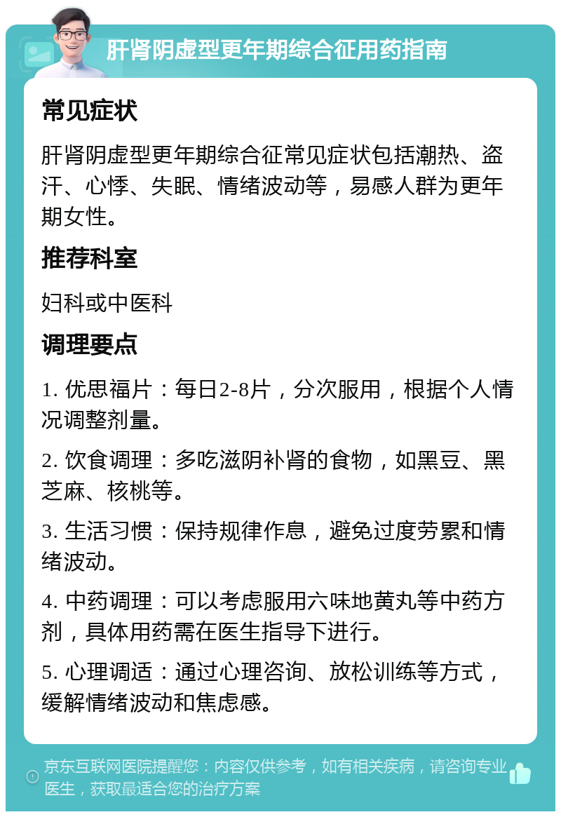 肝肾阴虚型更年期综合征用药指南 常见症状 肝肾阴虚型更年期综合征常见症状包括潮热、盗汗、心悸、失眠、情绪波动等，易感人群为更年期女性。 推荐科室 妇科或中医科 调理要点 1. 优思福片：每日2-8片，分次服用，根据个人情况调整剂量。 2. 饮食调理：多吃滋阴补肾的食物，如黑豆、黑芝麻、核桃等。 3. 生活习惯：保持规律作息，避免过度劳累和情绪波动。 4. 中药调理：可以考虑服用六味地黄丸等中药方剂，具体用药需在医生指导下进行。 5. 心理调适：通过心理咨询、放松训练等方式，缓解情绪波动和焦虑感。