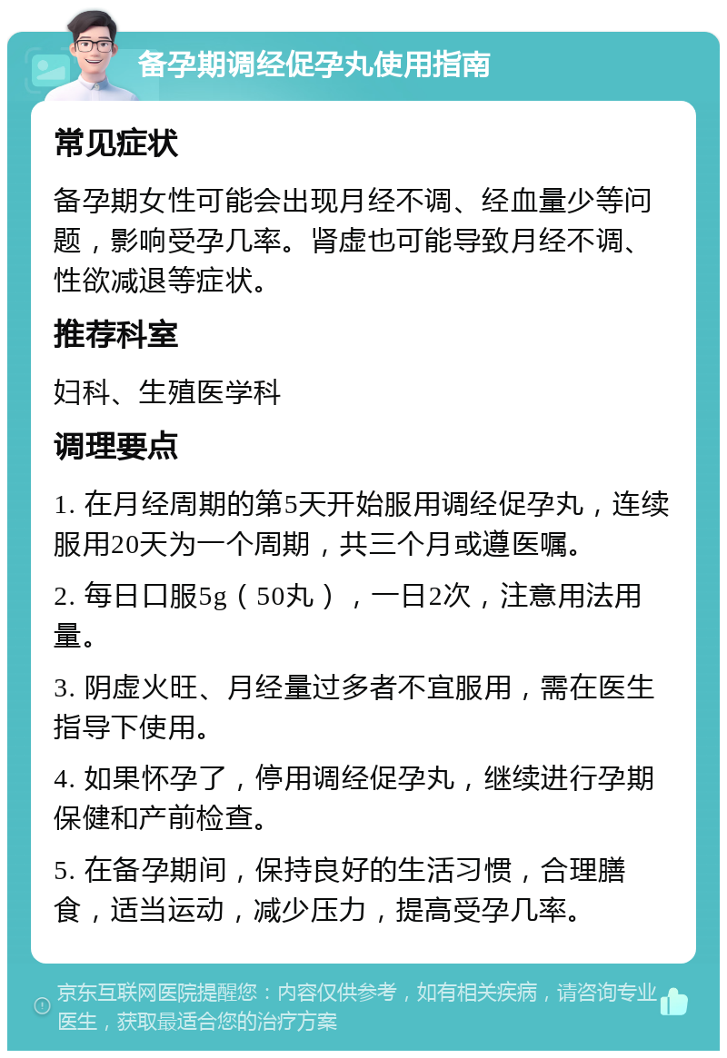 备孕期调经促孕丸使用指南 常见症状 备孕期女性可能会出现月经不调、经血量少等问题，影响受孕几率。肾虚也可能导致月经不调、性欲减退等症状。 推荐科室 妇科、生殖医学科 调理要点 1. 在月经周期的第5天开始服用调经促孕丸，连续服用20天为一个周期，共三个月或遵医嘱。 2. 每日口服5g（50丸），一日2次，注意用法用量。 3. 阴虚火旺、月经量过多者不宜服用，需在医生指导下使用。 4. 如果怀孕了，停用调经促孕丸，继续进行孕期保健和产前检查。 5. 在备孕期间，保持良好的生活习惯，合理膳食，适当运动，减少压力，提高受孕几率。