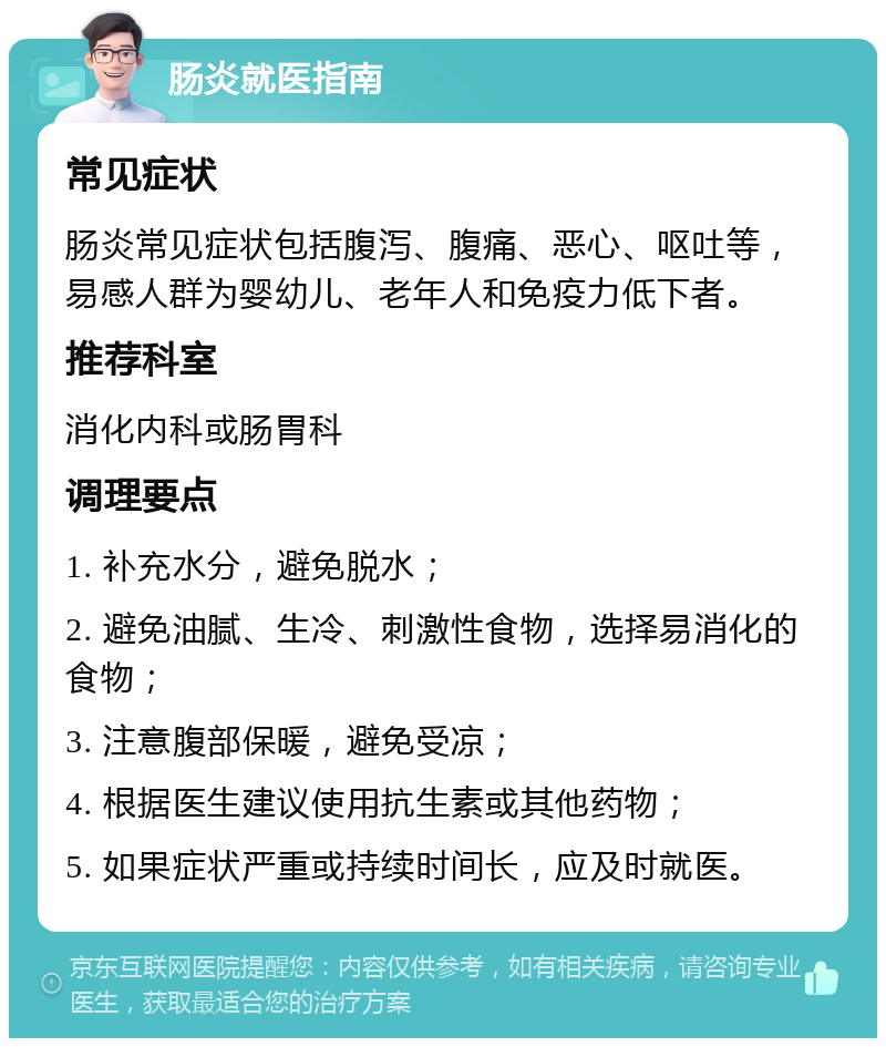 肠炎就医指南 常见症状 肠炎常见症状包括腹泻、腹痛、恶心、呕吐等，易感人群为婴幼儿、老年人和免疫力低下者。 推荐科室 消化内科或肠胃科 调理要点 1. 补充水分，避免脱水； 2. 避免油腻、生冷、刺激性食物，选择易消化的食物； 3. 注意腹部保暖，避免受凉； 4. 根据医生建议使用抗生素或其他药物； 5. 如果症状严重或持续时间长，应及时就医。