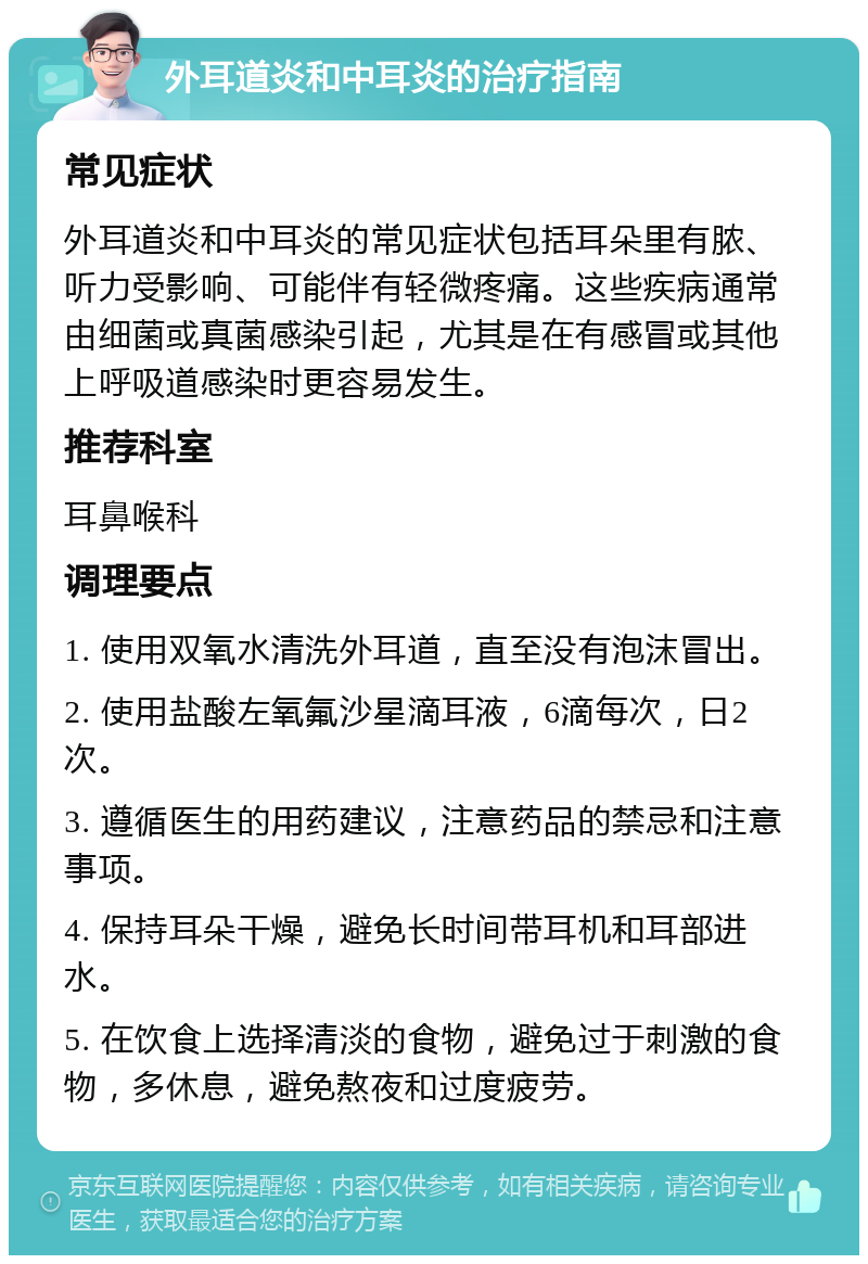 外耳道炎和中耳炎的治疗指南 常见症状 外耳道炎和中耳炎的常见症状包括耳朵里有脓、听力受影响、可能伴有轻微疼痛。这些疾病通常由细菌或真菌感染引起，尤其是在有感冒或其他上呼吸道感染时更容易发生。 推荐科室 耳鼻喉科 调理要点 1. 使用双氧水清洗外耳道，直至没有泡沫冒出。 2. 使用盐酸左氧氟沙星滴耳液，6滴每次，日2次。 3. 遵循医生的用药建议，注意药品的禁忌和注意事项。 4. 保持耳朵干燥，避免长时间带耳机和耳部进水。 5. 在饮食上选择清淡的食物，避免过于刺激的食物，多休息，避免熬夜和过度疲劳。