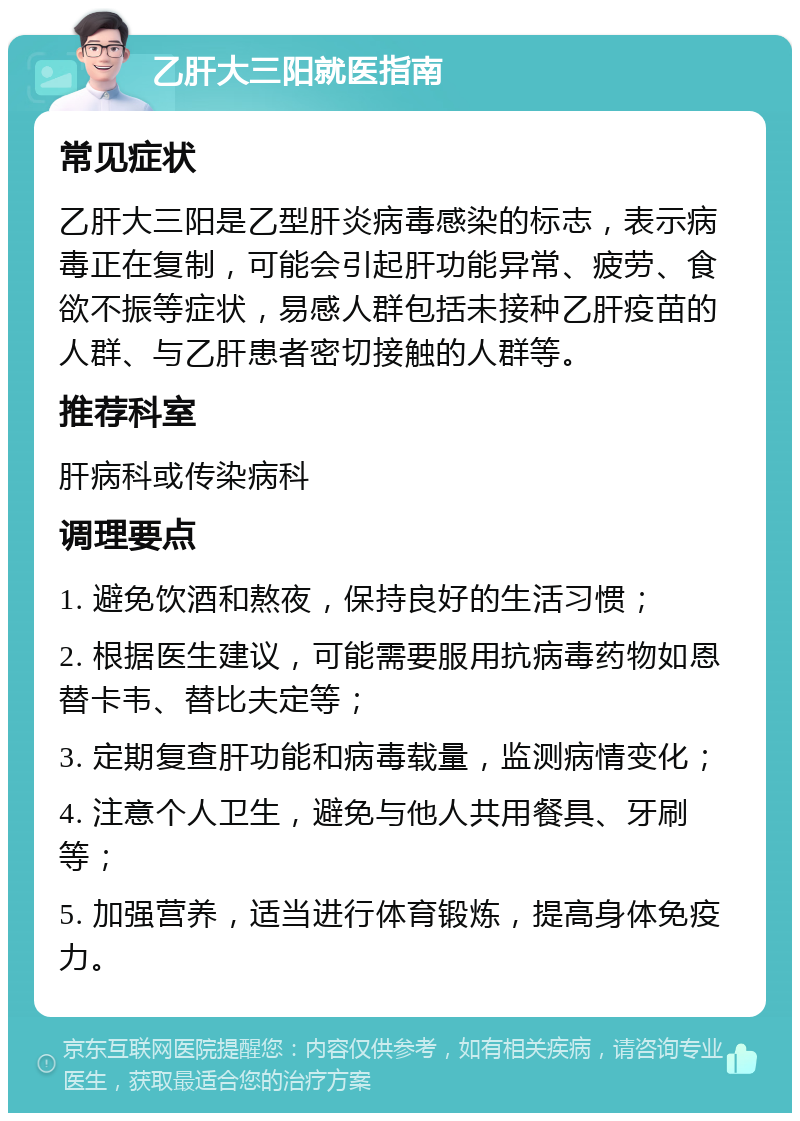 乙肝大三阳就医指南 常见症状 乙肝大三阳是乙型肝炎病毒感染的标志，表示病毒正在复制，可能会引起肝功能异常、疲劳、食欲不振等症状，易感人群包括未接种乙肝疫苗的人群、与乙肝患者密切接触的人群等。 推荐科室 肝病科或传染病科 调理要点 1. 避免饮酒和熬夜，保持良好的生活习惯； 2. 根据医生建议，可能需要服用抗病毒药物如恩替卡韦、替比夫定等； 3. 定期复查肝功能和病毒载量，监测病情变化； 4. 注意个人卫生，避免与他人共用餐具、牙刷等； 5. 加强营养，适当进行体育锻炼，提高身体免疫力。