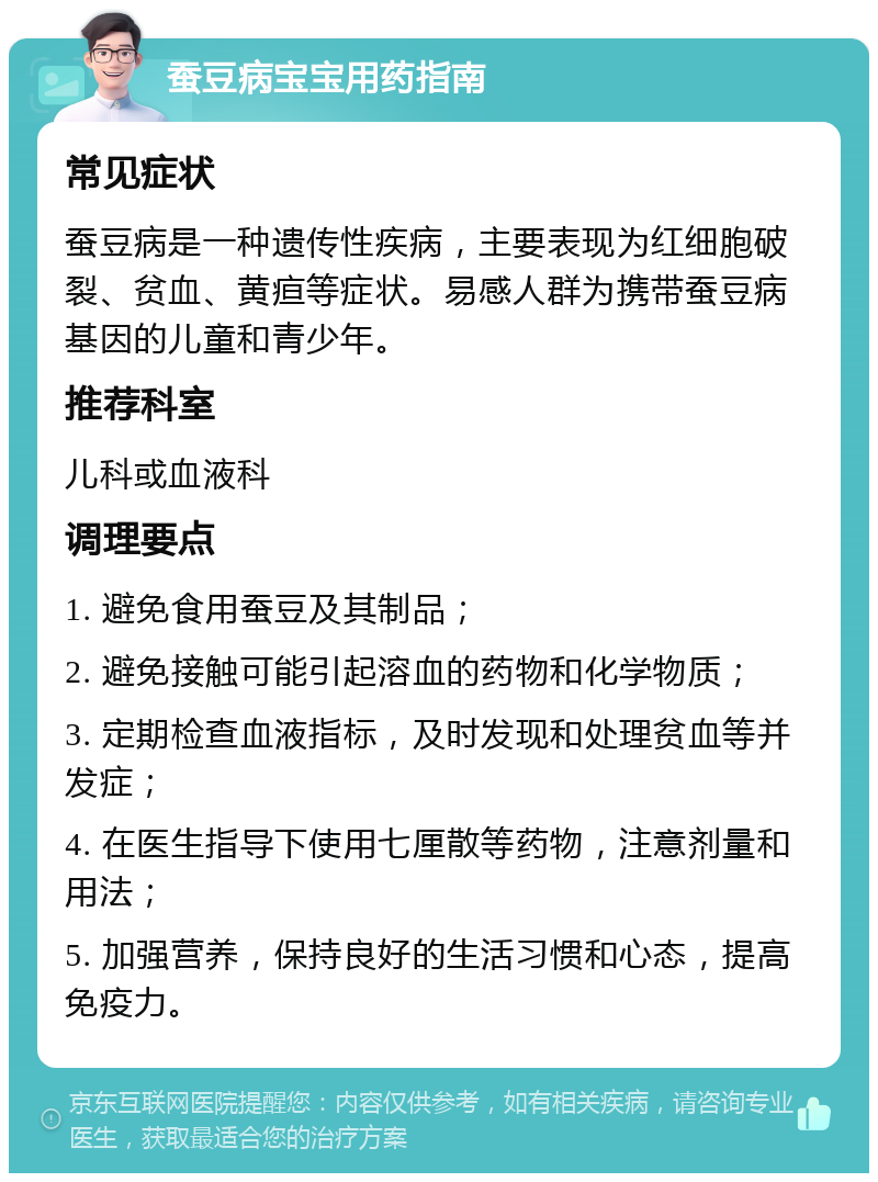 蚕豆病宝宝用药指南 常见症状 蚕豆病是一种遗传性疾病，主要表现为红细胞破裂、贫血、黄疸等症状。易感人群为携带蚕豆病基因的儿童和青少年。 推荐科室 儿科或血液科 调理要点 1. 避免食用蚕豆及其制品； 2. 避免接触可能引起溶血的药物和化学物质； 3. 定期检查血液指标，及时发现和处理贫血等并发症； 4. 在医生指导下使用七厘散等药物，注意剂量和用法； 5. 加强营养，保持良好的生活习惯和心态，提高免疫力。