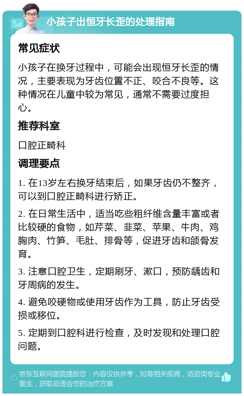 小孩子出恒牙长歪的处理指南 常见症状 小孩子在换牙过程中，可能会出现恒牙长歪的情况，主要表现为牙齿位置不正、咬合不良等。这种情况在儿童中较为常见，通常不需要过度担心。 推荐科室 口腔正畸科 调理要点 1. 在13岁左右换牙结束后，如果牙齿仍不整齐，可以到口腔正畸科进行矫正。 2. 在日常生活中，适当吃些粗纤维含量丰富或者比较硬的食物，如芹菜、韭菜、苹果、牛肉、鸡胸肉、竹笋、毛肚、排骨等，促进牙齿和颌骨发育。 3. 注意口腔卫生，定期刷牙、漱口，预防龋齿和牙周病的发生。 4. 避免咬硬物或使用牙齿作为工具，防止牙齿受损或移位。 5. 定期到口腔科进行检查，及时发现和处理口腔问题。