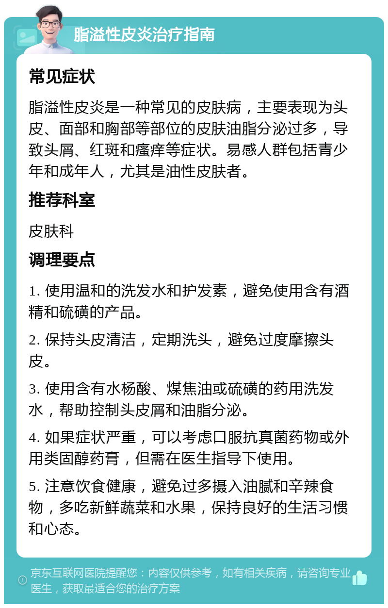 脂溢性皮炎治疗指南 常见症状 脂溢性皮炎是一种常见的皮肤病，主要表现为头皮、面部和胸部等部位的皮肤油脂分泌过多，导致头屑、红斑和瘙痒等症状。易感人群包括青少年和成年人，尤其是油性皮肤者。 推荐科室 皮肤科 调理要点 1. 使用温和的洗发水和护发素，避免使用含有酒精和硫磺的产品。 2. 保持头皮清洁，定期洗头，避免过度摩擦头皮。 3. 使用含有水杨酸、煤焦油或硫磺的药用洗发水，帮助控制头皮屑和油脂分泌。 4. 如果症状严重，可以考虑口服抗真菌药物或外用类固醇药膏，但需在医生指导下使用。 5. 注意饮食健康，避免过多摄入油腻和辛辣食物，多吃新鲜蔬菜和水果，保持良好的生活习惯和心态。