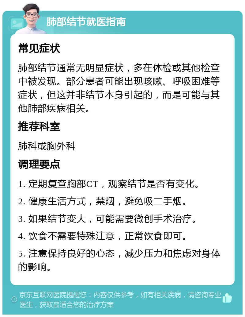 肺部结节就医指南 常见症状 肺部结节通常无明显症状，多在体检或其他检查中被发现。部分患者可能出现咳嗽、呼吸困难等症状，但这并非结节本身引起的，而是可能与其他肺部疾病相关。 推荐科室 肺科或胸外科 调理要点 1. 定期复查胸部CT，观察结节是否有变化。 2. 健康生活方式，禁烟，避免吸二手烟。 3. 如果结节变大，可能需要微创手术治疗。 4. 饮食不需要特殊注意，正常饮食即可。 5. 注意保持良好的心态，减少压力和焦虑对身体的影响。