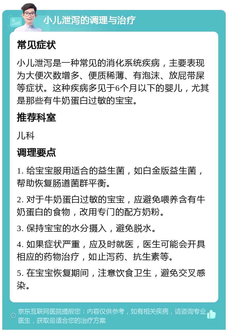 小儿泄泻的调理与治疗 常见症状 小儿泄泻是一种常见的消化系统疾病，主要表现为大便次数增多、便质稀薄、有泡沫、放屁带屎等症状。这种疾病多见于6个月以下的婴儿，尤其是那些有牛奶蛋白过敏的宝宝。 推荐科室 儿科 调理要点 1. 给宝宝服用适合的益生菌，如白金版益生菌，帮助恢复肠道菌群平衡。 2. 对于牛奶蛋白过敏的宝宝，应避免喂养含有牛奶蛋白的食物，改用专门的配方奶粉。 3. 保持宝宝的水分摄入，避免脱水。 4. 如果症状严重，应及时就医，医生可能会开具相应的药物治疗，如止泻药、抗生素等。 5. 在宝宝恢复期间，注意饮食卫生，避免交叉感染。