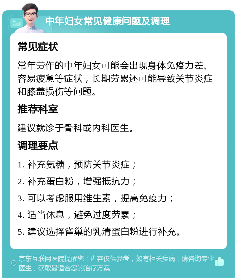 中年妇女常见健康问题及调理 常见症状 常年劳作的中年妇女可能会出现身体免疫力差、容易疲惫等症状，长期劳累还可能导致关节炎症和膝盖损伤等问题。 推荐科室 建议就诊于骨科或内科医生。 调理要点 1. 补充氨糖，预防关节炎症； 2. 补充蛋白粉，增强抵抗力； 3. 可以考虑服用维生素，提高免疫力； 4. 适当休息，避免过度劳累； 5. 建议选择雀巢的乳清蛋白粉进行补充。