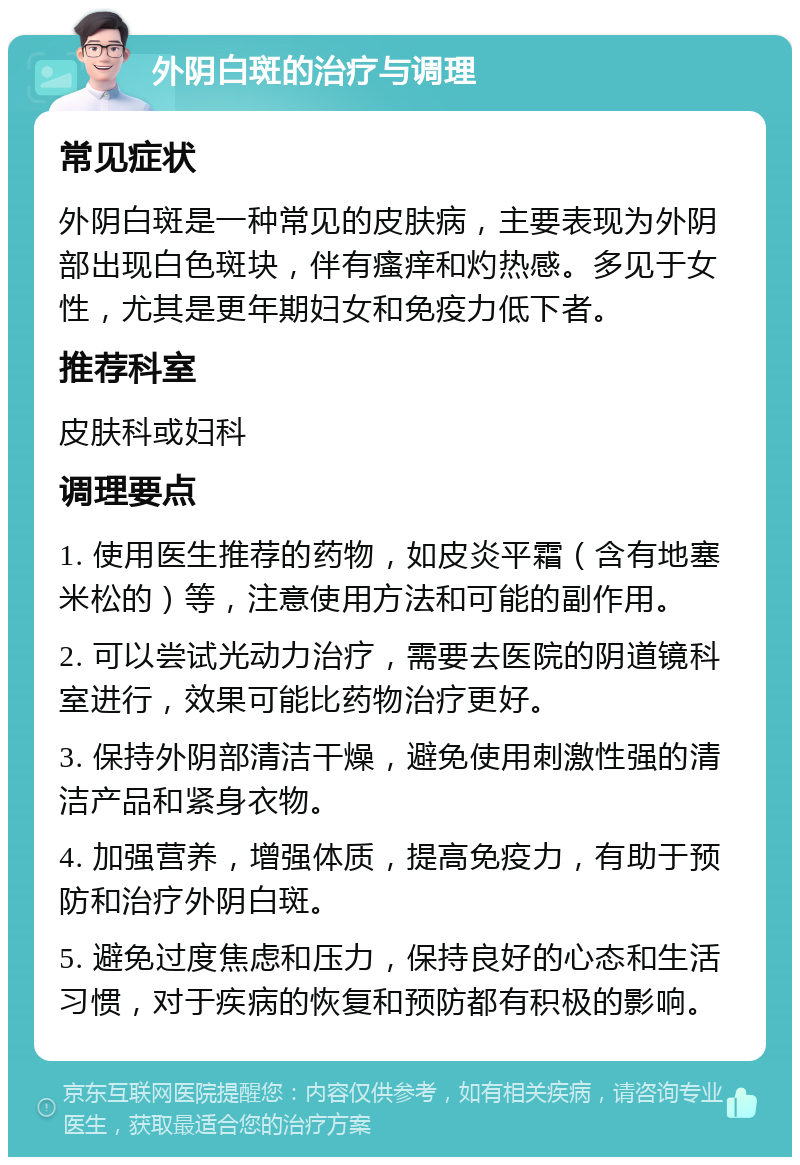 外阴白斑的治疗与调理 常见症状 外阴白斑是一种常见的皮肤病，主要表现为外阴部出现白色斑块，伴有瘙痒和灼热感。多见于女性，尤其是更年期妇女和免疫力低下者。 推荐科室 皮肤科或妇科 调理要点 1. 使用医生推荐的药物，如皮炎平霜（含有地塞米松的）等，注意使用方法和可能的副作用。 2. 可以尝试光动力治疗，需要去医院的阴道镜科室进行，效果可能比药物治疗更好。 3. 保持外阴部清洁干燥，避免使用刺激性强的清洁产品和紧身衣物。 4. 加强营养，增强体质，提高免疫力，有助于预防和治疗外阴白斑。 5. 避免过度焦虑和压力，保持良好的心态和生活习惯，对于疾病的恢复和预防都有积极的影响。