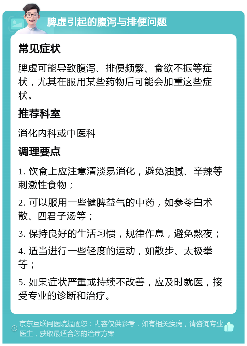 脾虚引起的腹泻与排便问题 常见症状 脾虚可能导致腹泻、排便频繁、食欲不振等症状，尤其在服用某些药物后可能会加重这些症状。 推荐科室 消化内科或中医科 调理要点 1. 饮食上应注意清淡易消化，避免油腻、辛辣等刺激性食物； 2. 可以服用一些健脾益气的中药，如参苓白术散、四君子汤等； 3. 保持良好的生活习惯，规律作息，避免熬夜； 4. 适当进行一些轻度的运动，如散步、太极拳等； 5. 如果症状严重或持续不改善，应及时就医，接受专业的诊断和治疗。