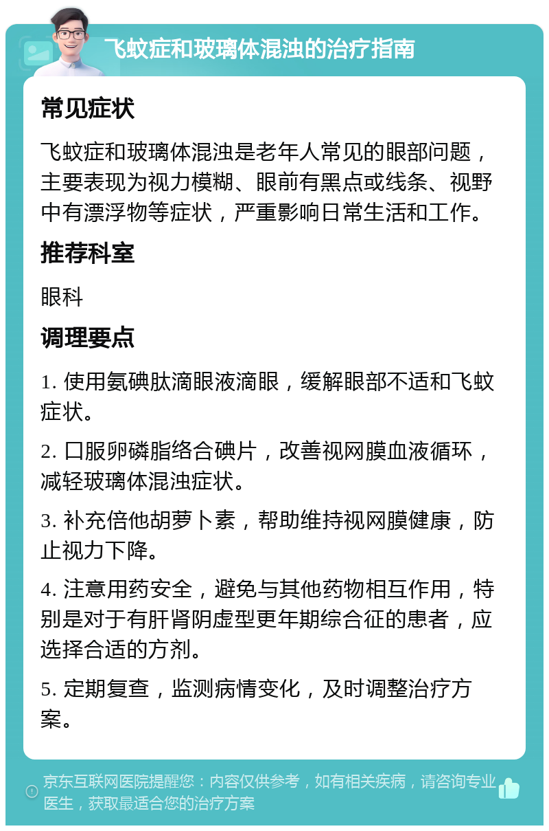 飞蚊症和玻璃体混浊的治疗指南 常见症状 飞蚊症和玻璃体混浊是老年人常见的眼部问题，主要表现为视力模糊、眼前有黑点或线条、视野中有漂浮物等症状，严重影响日常生活和工作。 推荐科室 眼科 调理要点 1. 使用氨碘肽滴眼液滴眼，缓解眼部不适和飞蚊症状。 2. 口服卵磷脂络合碘片，改善视网膜血液循环，减轻玻璃体混浊症状。 3. 补充倍他胡萝卜素，帮助维持视网膜健康，防止视力下降。 4. 注意用药安全，避免与其他药物相互作用，特别是对于有肝肾阴虚型更年期综合征的患者，应选择合适的方剂。 5. 定期复查，监测病情变化，及时调整治疗方案。