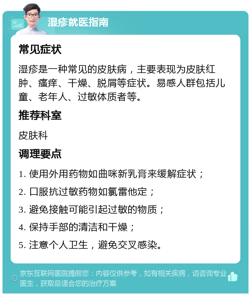 湿疹就医指南 常见症状 湿疹是一种常见的皮肤病，主要表现为皮肤红肿、瘙痒、干燥、脱屑等症状。易感人群包括儿童、老年人、过敏体质者等。 推荐科室 皮肤科 调理要点 1. 使用外用药物如曲咪新乳膏来缓解症状； 2. 口服抗过敏药物如氯雷他定； 3. 避免接触可能引起过敏的物质； 4. 保持手部的清洁和干燥； 5. 注意个人卫生，避免交叉感染。