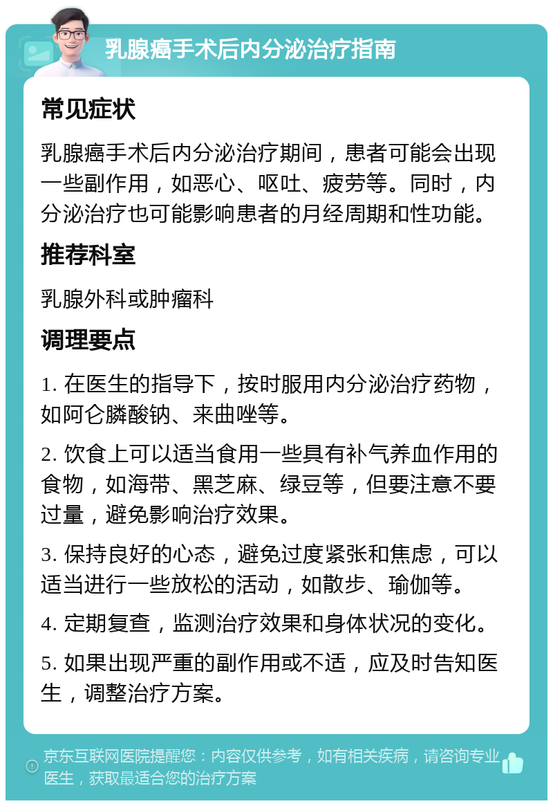 乳腺癌手术后内分泌治疗指南 常见症状 乳腺癌手术后内分泌治疗期间，患者可能会出现一些副作用，如恶心、呕吐、疲劳等。同时，内分泌治疗也可能影响患者的月经周期和性功能。 推荐科室 乳腺外科或肿瘤科 调理要点 1. 在医生的指导下，按时服用内分泌治疗药物，如阿仑膦酸钠、来曲唑等。 2. 饮食上可以适当食用一些具有补气养血作用的食物，如海带、黑芝麻、绿豆等，但要注意不要过量，避免影响治疗效果。 3. 保持良好的心态，避免过度紧张和焦虑，可以适当进行一些放松的活动，如散步、瑜伽等。 4. 定期复查，监测治疗效果和身体状况的变化。 5. 如果出现严重的副作用或不适，应及时告知医生，调整治疗方案。