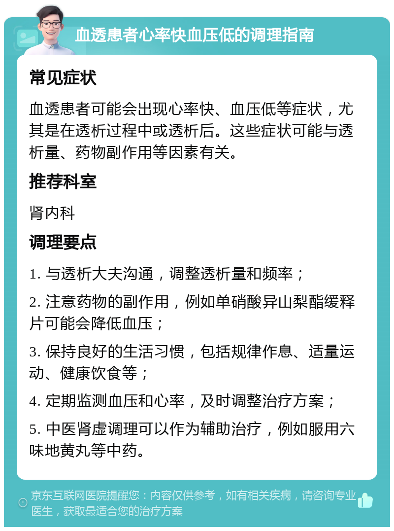 血透患者心率快血压低的调理指南 常见症状 血透患者可能会出现心率快、血压低等症状，尤其是在透析过程中或透析后。这些症状可能与透析量、药物副作用等因素有关。 推荐科室 肾内科 调理要点 1. 与透析大夫沟通，调整透析量和频率； 2. 注意药物的副作用，例如单硝酸异山梨酯缓释片可能会降低血压； 3. 保持良好的生活习惯，包括规律作息、适量运动、健康饮食等； 4. 定期监测血压和心率，及时调整治疗方案； 5. 中医肾虚调理可以作为辅助治疗，例如服用六味地黄丸等中药。