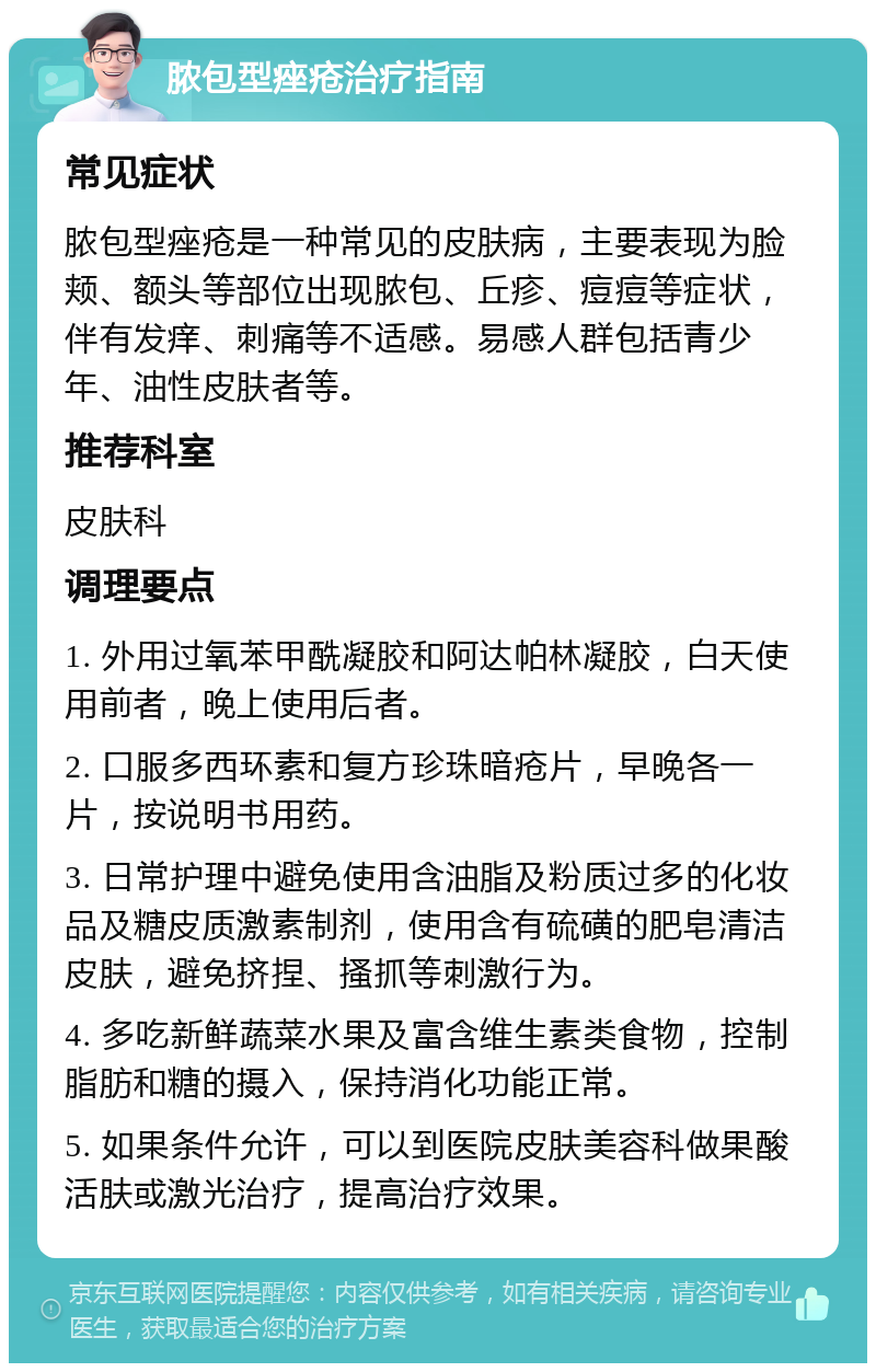 脓包型痤疮治疗指南 常见症状 脓包型痤疮是一种常见的皮肤病，主要表现为脸颊、额头等部位出现脓包、丘疹、痘痘等症状，伴有发痒、刺痛等不适感。易感人群包括青少年、油性皮肤者等。 推荐科室 皮肤科 调理要点 1. 外用过氧苯甲酰凝胶和阿达帕林凝胶，白天使用前者，晚上使用后者。 2. 口服多西环素和复方珍珠暗疮片，早晚各一片，按说明书用药。 3. 日常护理中避免使用含油脂及粉质过多的化妆品及糖皮质激素制剂，使用含有硫磺的肥皂清洁皮肤，避免挤捏、搔抓等刺激行为。 4. 多吃新鲜蔬菜水果及富含维生素类食物，控制脂肪和糖的摄入，保持消化功能正常。 5. 如果条件允许，可以到医院皮肤美容科做果酸活肤或激光治疗，提高治疗效果。