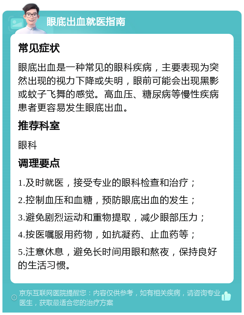 眼底出血就医指南 常见症状 眼底出血是一种常见的眼科疾病，主要表现为突然出现的视力下降或失明，眼前可能会出现黑影或蚊子飞舞的感觉。高血压、糖尿病等慢性疾病患者更容易发生眼底出血。 推荐科室 眼科 调理要点 1.及时就医，接受专业的眼科检查和治疗； 2.控制血压和血糖，预防眼底出血的发生； 3.避免剧烈运动和重物提取，减少眼部压力； 4.按医嘱服用药物，如抗凝药、止血药等； 5.注意休息，避免长时间用眼和熬夜，保持良好的生活习惯。