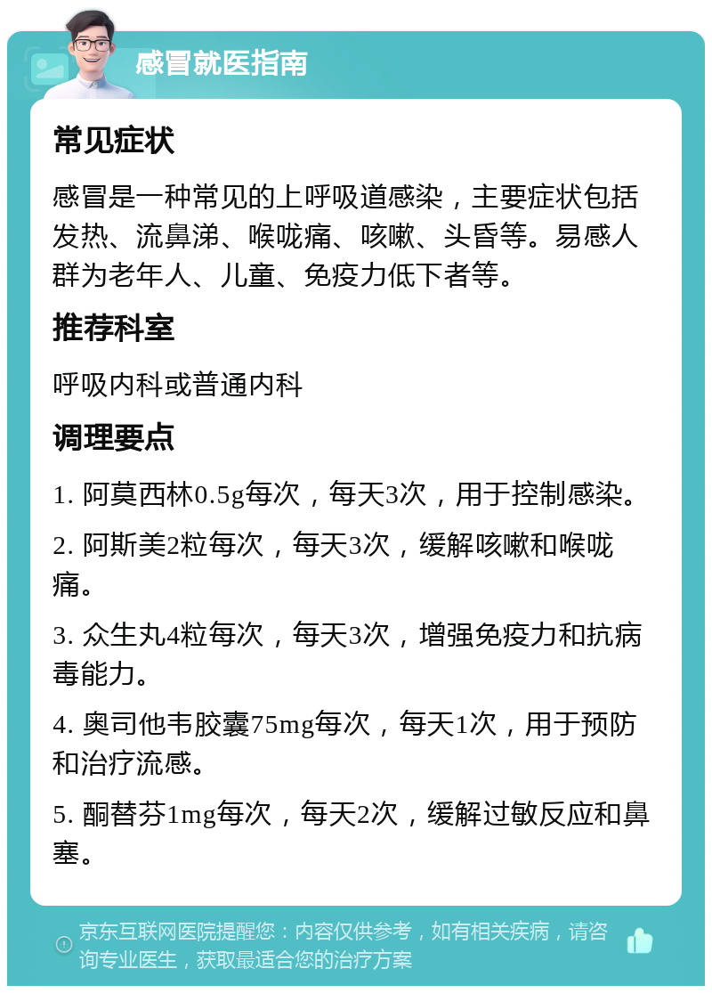 感冒就医指南 常见症状 感冒是一种常见的上呼吸道感染，主要症状包括发热、流鼻涕、喉咙痛、咳嗽、头昏等。易感人群为老年人、儿童、免疫力低下者等。 推荐科室 呼吸内科或普通内科 调理要点 1. 阿莫西林0.5g每次，每天3次，用于控制感染。 2. 阿斯美2粒每次，每天3次，缓解咳嗽和喉咙痛。 3. 众生丸4粒每次，每天3次，增强免疫力和抗病毒能力。 4. 奥司他韦胶囊75mg每次，每天1次，用于预防和治疗流感。 5. 酮替芬1mg每次，每天2次，缓解过敏反应和鼻塞。