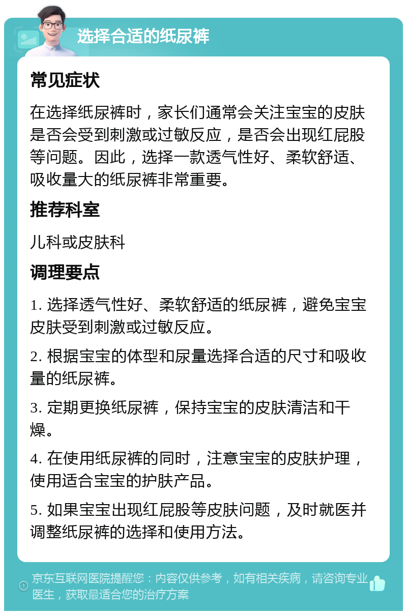 选择合适的纸尿裤 常见症状 在选择纸尿裤时，家长们通常会关注宝宝的皮肤是否会受到刺激或过敏反应，是否会出现红屁股等问题。因此，选择一款透气性好、柔软舒适、吸收量大的纸尿裤非常重要。 推荐科室 儿科或皮肤科 调理要点 1. 选择透气性好、柔软舒适的纸尿裤，避免宝宝皮肤受到刺激或过敏反应。 2. 根据宝宝的体型和尿量选择合适的尺寸和吸收量的纸尿裤。 3. 定期更换纸尿裤，保持宝宝的皮肤清洁和干燥。 4. 在使用纸尿裤的同时，注意宝宝的皮肤护理，使用适合宝宝的护肤产品。 5. 如果宝宝出现红屁股等皮肤问题，及时就医并调整纸尿裤的选择和使用方法。