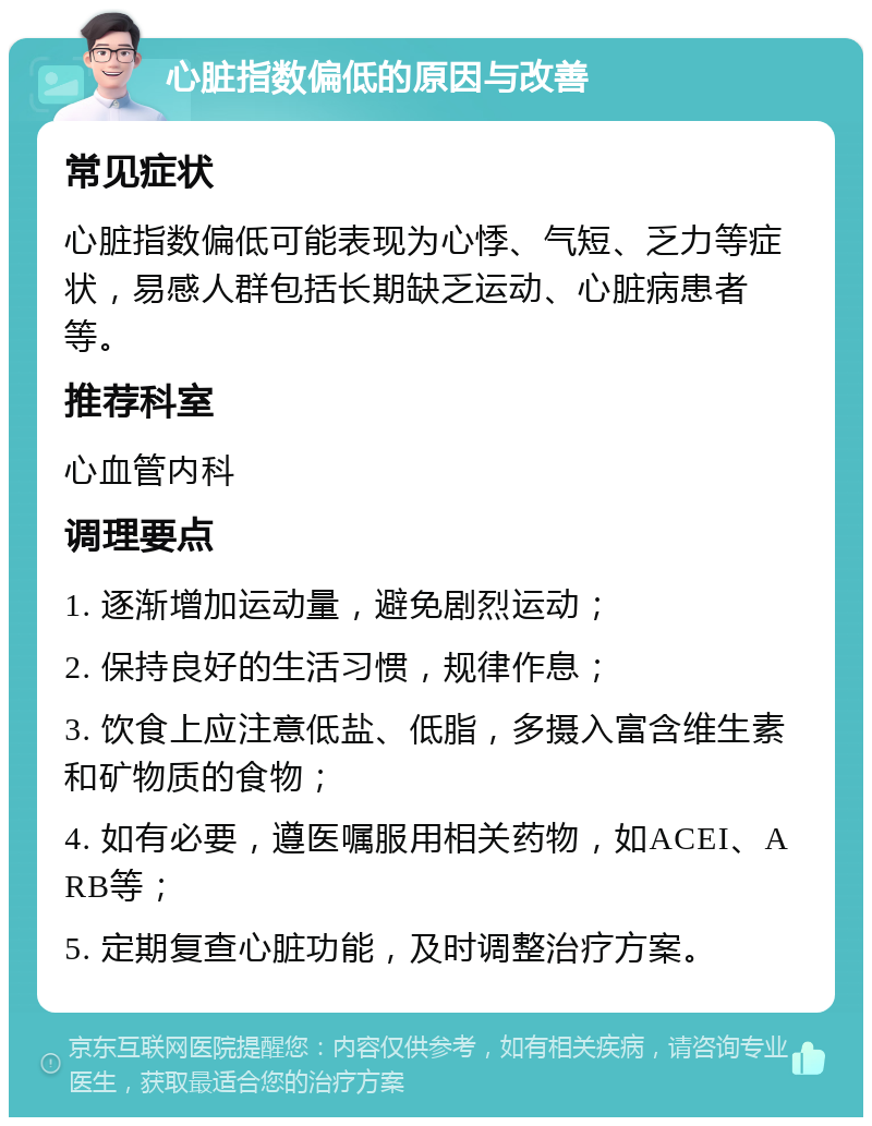 心脏指数偏低的原因与改善 常见症状 心脏指数偏低可能表现为心悸、气短、乏力等症状，易感人群包括长期缺乏运动、心脏病患者等。 推荐科室 心血管内科 调理要点 1. 逐渐增加运动量，避免剧烈运动； 2. 保持良好的生活习惯，规律作息； 3. 饮食上应注意低盐、低脂，多摄入富含维生素和矿物质的食物； 4. 如有必要，遵医嘱服用相关药物，如ACEI、ARB等； 5. 定期复查心脏功能，及时调整治疗方案。